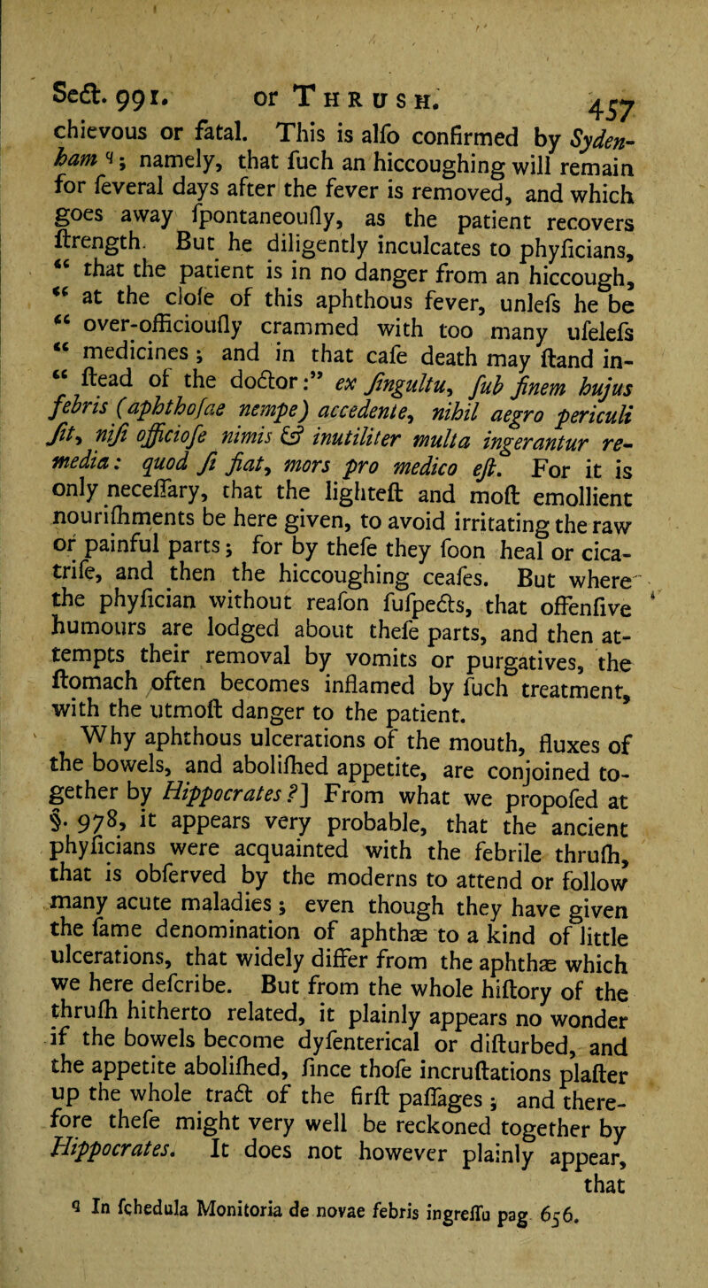 chievous or fatal. This is alfo confirmed by Syden¬ ham h ; namely, that fuch an hiccoughing will remain for feveral days after the fever is removed, and which goes away fpontaneoufly, as the patient recovers ftrength. But he diligently inculcates to phyficians, that the patient is in no danger from an hiccough, at the dole of this aphthous fever, unlels he be “ over-officioufly crammed with too many ufelefs “ medicines ; and in that cafe death may Hand in- ftead of the doctorex Jingultu, fub finem hujus febris (aphthofae nempe) accedente, nihil aegro periculi fa> °fficiofe nimis & inutiliter mult a ingerantur re- media : quod ft flat, mors pro medico eft. For it is only neceflfary, that the lighteft and molt emollient nourishments be here given, to avoid irritating the raw or painful parts; for by thefe they foon heal or cica- trife, and then the hiccoughing ceafes. But where the phyfician without reafon fufpe&s, that offenfive humours are lodged about thefe parts, and then at¬ tempts their removal by vomits or purgatives, the ilomach often becomes inflamed by fuch treatment, with the utmoft danger to the patient. Why aphthous ulcerations of the mouth, fluxes of the bowels, and abolifhed appetite, are conjoined to¬ gether by Hippocrates ?] From what we propofed at §. 978, it appears very probable, that the ancient phyficians were acquainted with the febrile thrufh, that is obferved by the moderns to attend or follow many acute maladies j even though they have given the fame denomination of aphthae to a kind of little ulcerations, that widely differ from the aphtha which we here defcribe. But from the whole hiftory of the thrufh hitherto related, it plainly appears no wonder if the bowels become dyfenterical or diflurbed, and the appetite abolifhed, fince thofe incruflations plafter up the whole trad of the firfl paffages * and there¬ fore thefe might very well be reckoned together by Hippocrates. It does not however plainly appear, that q fchedula Monitoria de novae febris ingreflu pag 656.