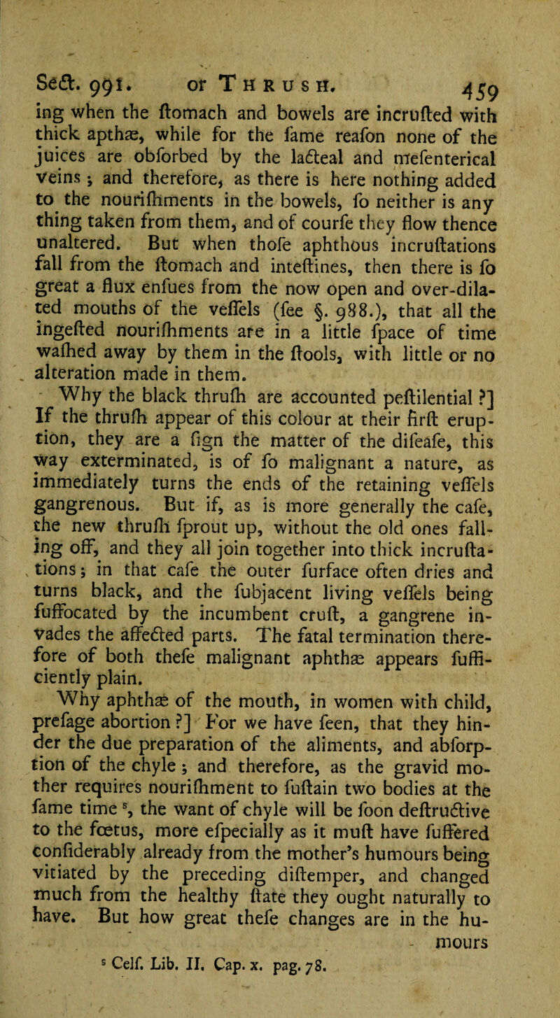 ing when the ftomach and bowels are incrufted with thick apthae, while for the fame reafon none of the juices are obforbed by the la&eal and mefenterical Veins ^ and therefore, as there is here nothing added to the nourifflments in the bowels, fo neither is any thing taken from them, and of courfe they flow thence unaltered. But when thofe aphthous incruftations fall from the ftomach and inteftines, then there is fo great a flux enfues from the now open and over-dila¬ ted mouths of the veflels (fee §.988.), that all the ingefted nourifhments are in a little fpace of time waffled away by them in the ftools, with little or no alteration made in them. Why the black thruffl are accounted peftilential ?] If the thruffl appear of this colour at their firft erup¬ tion, they are a fign the matter of the difeafe, this way exterminated, is of fo malignant a nature, as immediately turns the ends of the retaining veflels gangrenous. But if, as is more generally the cafe, the new thruffl fprout up, without the old ones fall¬ ing off, and they all join together into thick incrufta- v tions; in that cafe the outer furface often dries and turns black, and the fubjacent living veflels being fuffocated by the incumbent cruft, a gangrene in¬ vades the affedled parts. The fatal termination there¬ fore of both thefe malignant aphthae appears fuffi- ciently plain. Why aphthae of the mouth, in women with child, prefage abortion ?] For we have feen, that they hin¬ der the due preparation of the aliments, and ablorp- tion of the chyle; and therefore, as the gravid mo¬ ther requires nourifhment to fuftain two bodies at the fame time s, the want of chyle will be foon deftrudtive to the foetus, more efpecially as it muft have fuffered confiderably already from the mother’s humours being vitiated by the preceding diftemper, and changed much from the healthy ftate they ought naturally to have. But how great thefe changes are in the hu- - mours s Cell*. Lib. II, Cap. x. pag. 78.