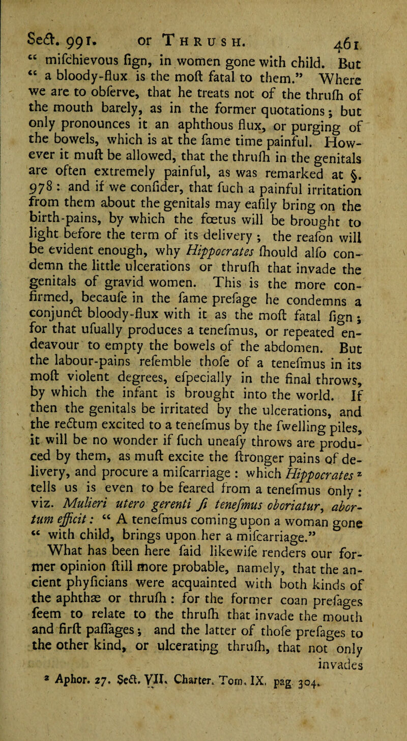 cc mifchievous fign, in women gone with child. But “ a bloody-flux is the moft fatal to them.” Where we are to obferve, that he treats not of the thrufh of the mouth barely, as in the former quotations; but only pronounces it an aphthous flux, or purging of the bowels, which is at the fame time painful. How¬ ever it muft be allowed, that the thrufh in the genitals are often extremely painful, as was remarked at §. 978 : and if we conflder, that fuch a painful irritation from them about the genitals may eafily bring on the birth-pains, by which the foetus will be brought to light before the term of its delivery ; the reafon will be evident enough, why Hippocrates fhould alfo con¬ demn the little ulcerations or thrufh that invade the genitals of gravid women. This is the more con¬ firmed, becaufe in the fame prefage he condemns a conjund bloody-flux with it as the moft fatal fign; for that ufually produces a tenefmus, or repeated en¬ deavour to empty the bowels of the abdomen. But the labour-pains refemble thofe of a tenefmus in its moft violent degrees, efpecially in the final throws, by which the infant is brought into the world. If then the genitals be irritated by the ulcerations, and the redum excited to a tenefmus by the fwelling piles, it will be no wonder if fuch uneafy throws are produ¬ ced by them, as muft excite the ftronger pains of de¬ livery, and procure a mifcarriage : which Hippocrates 2 tells us is even to be feared from a tenefmus only : viz. Mulieri utero gerenti ft tenefmus oboriatur, abor- tum efficit: “ A tenefmus coming upon a woman gone “ with child, brings upon her a mifcarriage.” What has been here faid likewife renders our for¬ mer opinion ftill more probable, namely, that the an¬ cient phyficians were acquainted with both kinds of the aphthae or thrufh: for the former coan prefages feem to relate to the thrufh that invade the mouth and firft paflages; and the latter of thofe prefages to the other kind, or ulcerating thrufh, that not only invades