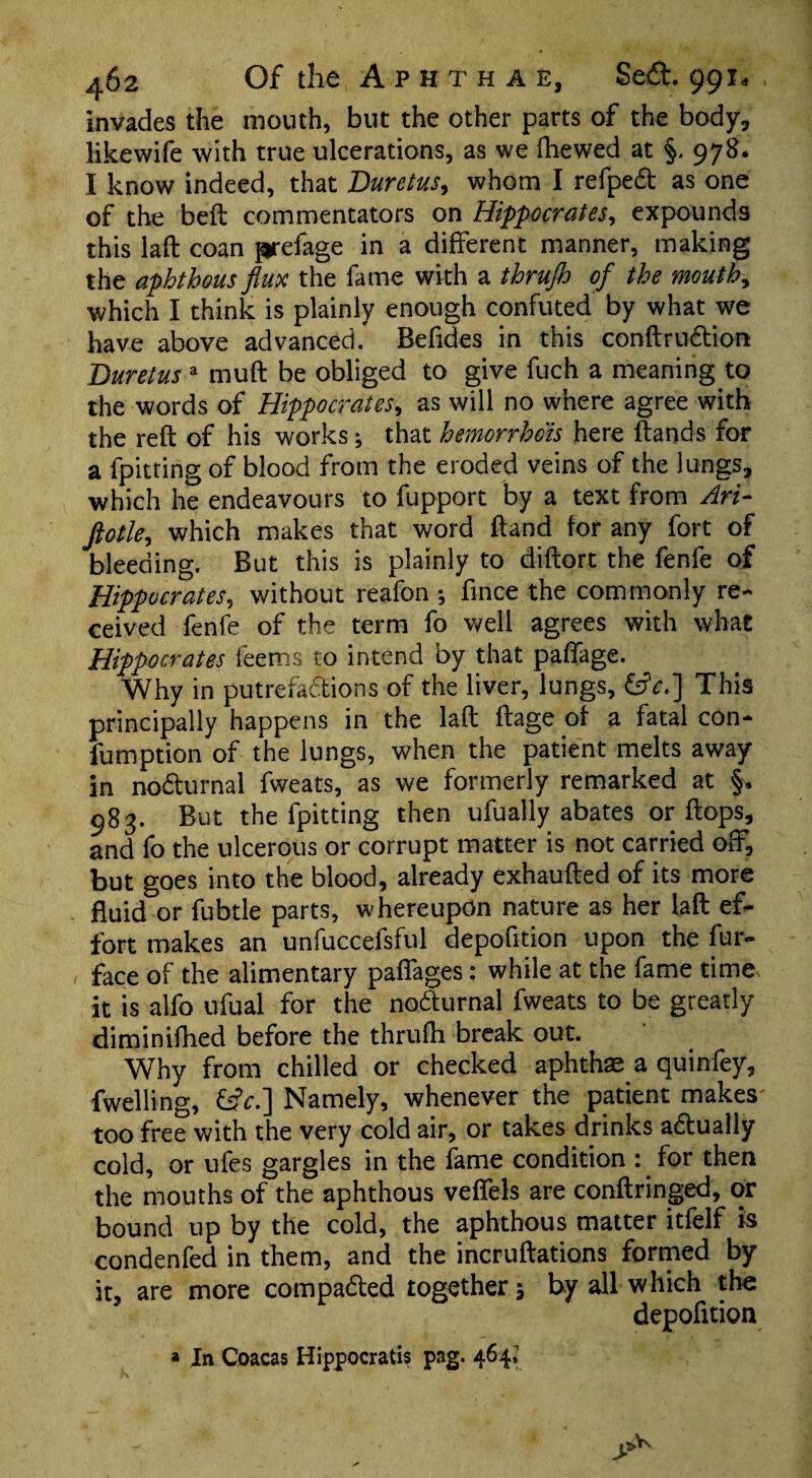 invades the mouth, but the other parts of the body, likewife with true ulcerations, as we fhewed at §. 978* I know indeed, that Duretus, whom I refpeCt as one of the belt commentators on Hippocrates, expounds this laft coan frefage in a different manner, making the aphthous flux the fame with a tbrujh of the mouthy which I think is plainly enough confuted by what we have above advanced. Befides in this conftruCtion Duretus a muft be obliged to give fuch a meaning to the words of Hippocrates, as will no where agree with the reft of his works; that hemorrhois here ftands for a fpitting of blood from the eroded veins of the lungs, which he endeavours to fupport by a text from Art- ftotle, which makes that word ftand for any fort of bleeding. But this is plainly to diftort the fenfe of Hippocrates, without reafon j fince the commonly re¬ ceived fenfe of the term fo well agrees with what Hippocrates feemrs to intend by that paffage. Why in putrefactions of the liver, lungs, &c.] This principally happens in the laft ftage of a fatal con- fumption of the lungs, when the patient melts away in nodurnal fweats, as we formerly remarked at §, 983. But the fpitting then ufually abates or flops, and fo the ulcerous or corrupt matter is not carried off, but goes into the blood, already exhaufted of its more fluid or fubtle parts, whereupon nature as her laft ef¬ fort makes an unfuccefsful depofition upon the fur- face of the alimentary paflages: while at the fame time^ it is alfo ufual for the noCturnal fweats to be greatly diminifhed before the thrufh break out. Why from chilled or checked aphthae a quinfey, fwelling, &c.] Namely, whenever the patient makes too free with the very cold air, or takes drinks actually cold, or ufes gargles in the fame condition : for then the mouths of the aphthous veflels are conftringed, or bound up by the cold, the aphthous matter itfelf is condenfed in them, and the incruftations formed by it, are more compacted together -9 by all which the depofition » In Coacas Hippocratis pag. 464*