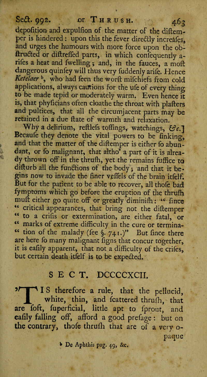 depofition and expulfion of the matter of the diflem- per is hindered : upon this the fever directly increafes, and urges the humours with more force upon the ob- ftruded or diftreffed parts, in which confequently a- rifes a heat and fwelling; and, in the fauces, a moft dangerous quinfey will thus very fuddenly arife. Hence Ketelaerb, who had feen the worft mifchiefs from cold applications, always cautions for the ufe of every thing to be made tepid or moderately warm. Even hence it is, that phyficians often cloathe the throat with plafters and pultices, that all the circumjacent parts may be retained in a due ftate of warmth and relaxation. Why a delirium, reftlefs toffings,- watchings, &V.] Becaufe they denote the vital powers to be finking, and that the matter of the diftemper is either fo abun¬ dant, or fo malignant, that altho’ a part of it is alrea¬ dy thrown off in the thrufh, yet the remains fuffice to difturb all the fundions of the body; and that it be¬ gins now to invade the finer vdfels of the brain itfelf. But for the patient to be able to recover, all thofe bad fymptoms which go before the eruption of the thrufh muft either go quite off or greatly diminifh: ‘c fmce “ critical appearances, that bring not the diftemper <c to a crifis or extermination, are either fatal, or “ marks of extreme difficulty in the cure or termina- “ tion of the malady (fee §. 741.)” But fince there are here fo many malignant figns that concur together, it is eafily apparent, that not a difficulty of the crifes, but certain death itfelf is to be expeded. SECT. DCCCCXCII. 5Hp IS therefore a rule, that the pellucid, JL white, thin, and Scattered thrufh,' that are foft, fuperficial, little apt to fpront, and eafily falling off, afford a good prefage : but on the contrary, thofe thrufh that are of a yery o~ paque b De Aphthis pag, 49, &c.