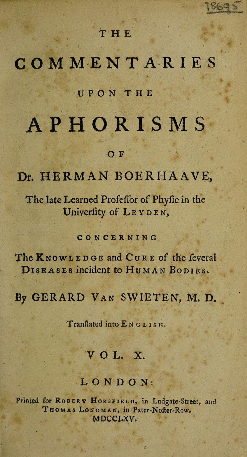 THE ;^ * \ ^ i\. ~ 1 *. ' /' COMMENTARIES >. ■ , * i i ■ 4 UPON THE APHORISMS < . . ' * i ' / O F Dr. HERMAN BOERHAAVE, The late Learned Profeflor of Phylic in the TJniverfity of Leyden, \ - » ■ * »# CONCERNING i > * > V ? a, The Knowledge and Cure of the feveral cup . A. \ ■*? Diseases incident to Human Bodies. By GERARD Van SWIETEN, M. D. Tranflated into English, VOL. x. LONDON: Printed for Robert Hors field, in Ludgate-Street, and Thomas Longman, in Pater-Nofter-Row. MDCCLXY. /