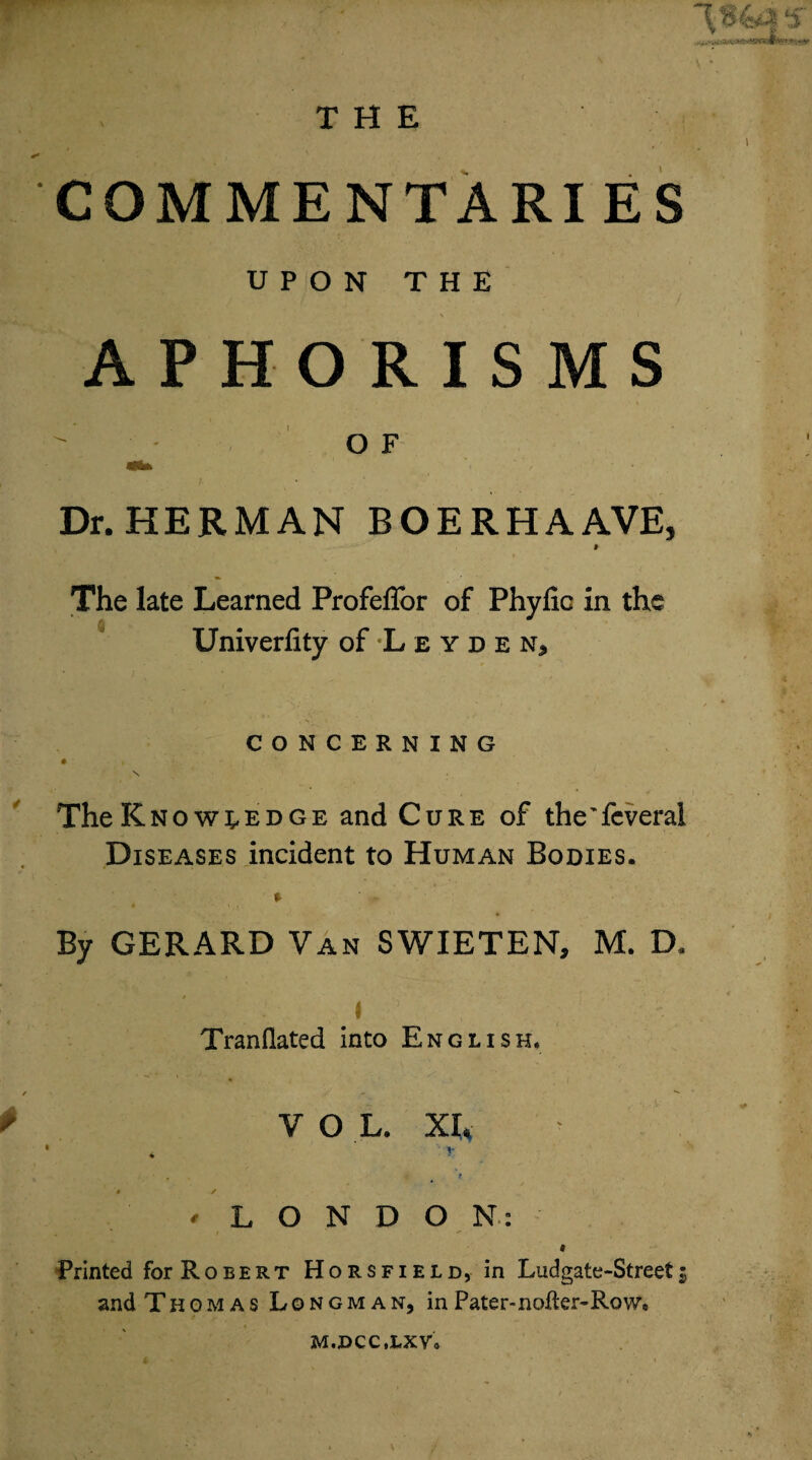 ‘s ■i&mi COMMENTARIES UPON THE • ' ’ - \ - ■ APHORISMS ^ OF Dr. HERMAN BOERHAAVE, I The late Learned Profeffor of Phyfic in the Univerfity of Leyde n* CONCERNING # » \ The Knowledge and Cure of the'feveral Diseases incident to Human Bodies. By GERARD Van SWIETEN, M. D. / I . 5 . , ^ ' Tranflated into English. VOL. XL * r * / ! 'LONDON: 9 Printed for Robert Horsfield, in Ludgate-Street5 and Thomas Longman, inPater-nofter-Row* M.DCC.LXV,