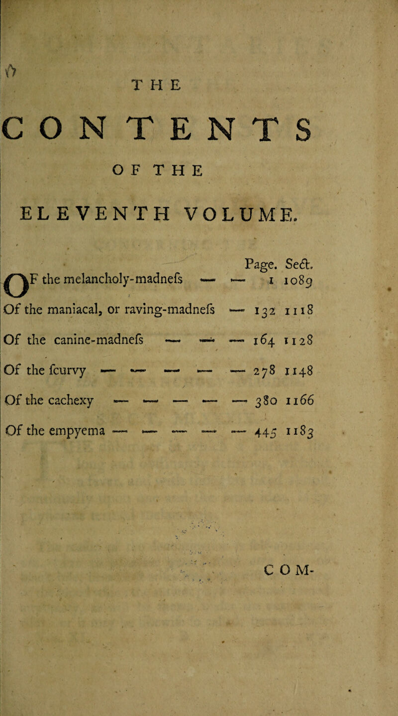 {J CON TENTS O F T H E ELEVENTH VOLUME. Page. Se6h the melancholy-madnefs — — i 1089 Of the maniacal, or raving-madnefs — 132 1118 Of the canine-madnefs -— ~ > ^ ; • . f — 164 1128 ' Of the fcurvy ■— — •— — — 278 1148 Of the cachexy — — ~ — ' • * . ’• - - * — 380 1 1166 v, Of the empyema — . ~~ — — 445 1183 [ * ' ^ r ■*> ) • ’ • I C O M-