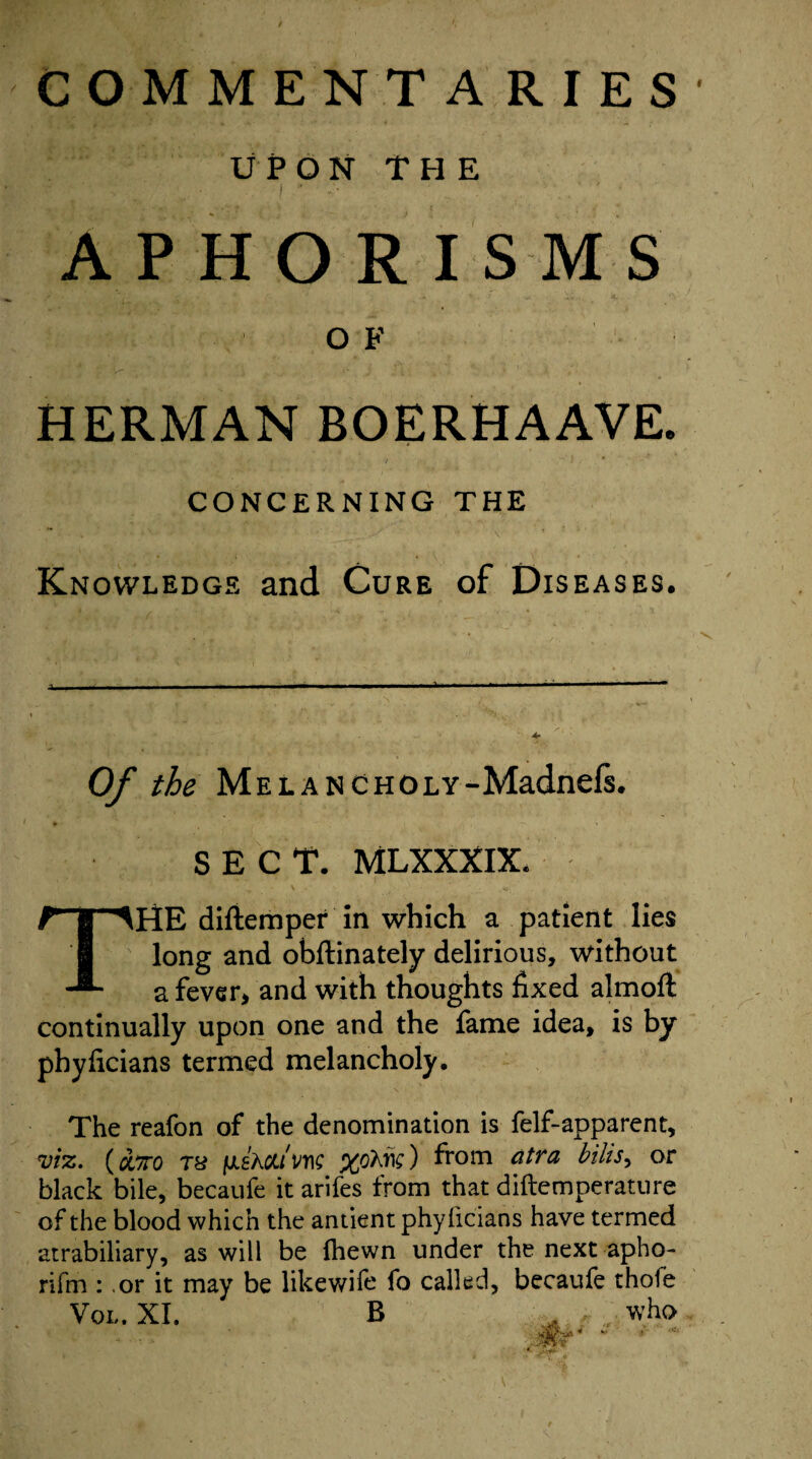 COMMENTA RIES UPON THE APHORISMS O F HERMAN BOERHAAVE. CONCERNING THE Knowledge and Cure of Diseases, Of the MELANCHOLY-Madnefs. SECT. MLXXXIX. THE diftemper in which a patient lies long and obftinately delirious, without a fever, and with thoughts fixed almoft continually upon one and the fame idea, is by phyiicians termed melancholy. The reafon of the denomination is felf-apparent, viz. ( cctto ra fxsAou'm from atra bills, or black bile, becaufe it arifes from that diftemperature of the blood which the antient phyiicians have termed atrabiliary, as will be {hewn under the next apho- rifm : .or it may be likewife fo called, becaufe thofe Vo,. XI. B , . who -jaPl«r