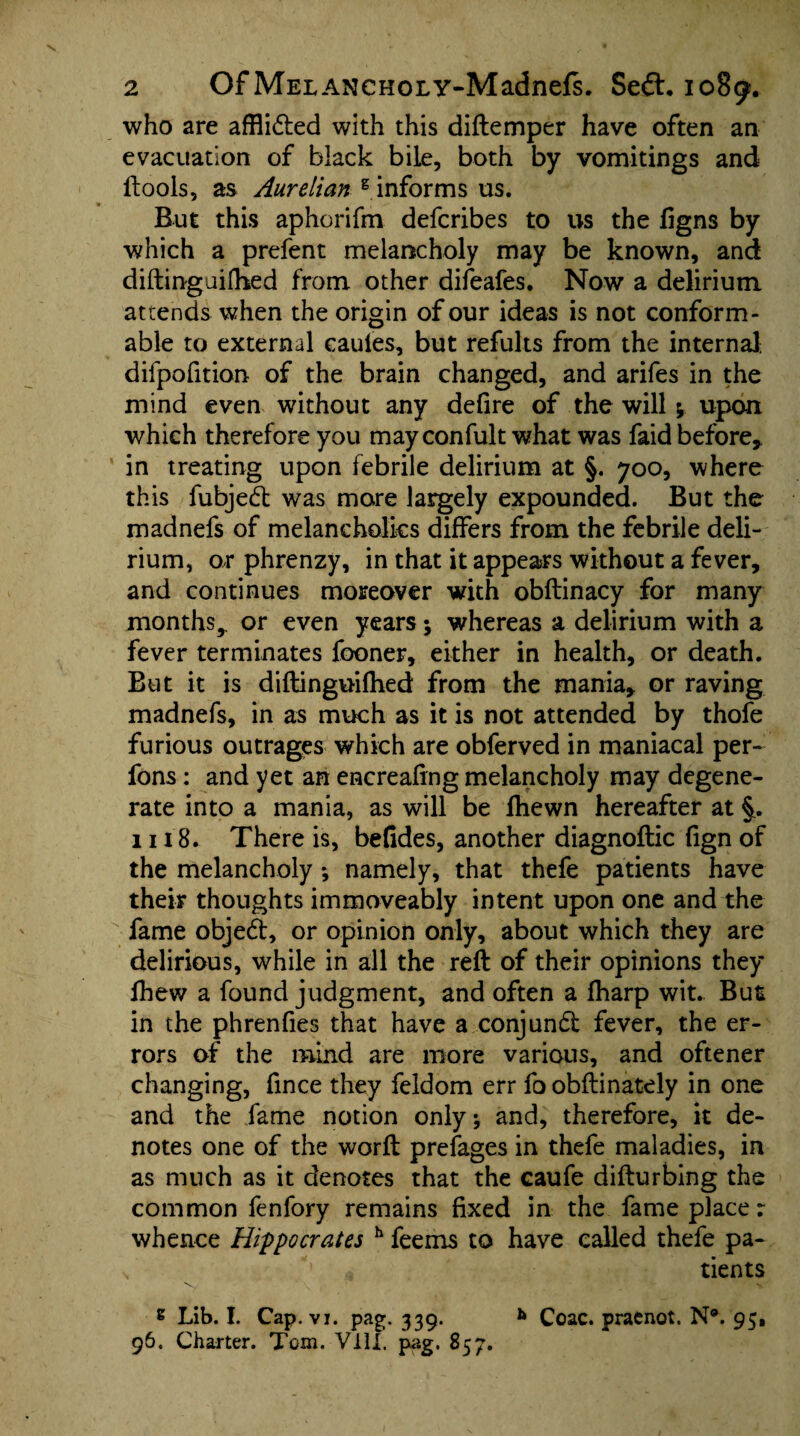 who are afflidted with this diftemper have often an evacuation of black bile, both by vomitings and ftools, as Aurelian g informs us. But this aphorifm defcribes to us the ligns by which a prefent melancholy may be known, and diftinguifhed from other difeafes. Now a delirium attends when the origin of our ideas is not conform¬ able to external cauies, but refults from the internal, difpofition of the brain changed, and arifes in the mind even without any defire of the will ; upon which therefore you may confult what was faid before* in treating upon febrile delirium at §. 700, where this fubjedt was more largely expounded. But the madnefs of melancholics differs from the febrile deli¬ rium, or phrenzy, in that it appears without a fever, and continues moreover with obftinacy for many months^ or even years; whereas a delirium with a fever terminates fooner, either in health, or death. But it is diftinguifhed from the mania, or raving madnefs, in as much as it is not attended by thofe furious outrages which are obferved in maniacal per- fons: and yet an encreafing melancholy may degene¬ rate into a mania, as will be fhewn hereafter at §. 1118. There is, befides, another diagnoftic fign of the melancholy *, namely, that thefe patients have their thoughts immoveably intent upon one and the fame objedt, or opinion only, about which they are delirious, while in all the reft of their opinions they fhew a found judgment, and often a fharp wit. But in the phrenfies that have a conjundt fever, the er¬ rors of the mind are more various, and oftener changing, fince they feldom err fo obftinately in one and the fame notion only; and, therefore, it de¬ notes one of the worft prefages in thefe maladies, in as much as it denotes that the caufe difturbing the common fenfory remains fixed in the fame place r whence Hippocrates h feems to have called thefe pa- \ *' .3 tients 8 Lib. I. Cap. vi. pag. 339. * Coac. pracnot. N®. 95, 96. Charter. Tom. VIII. pag. 857.