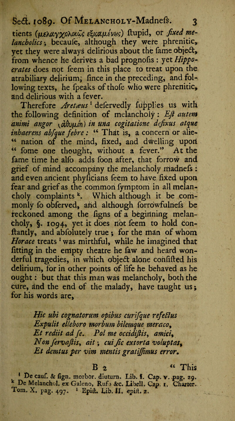 tients (iiE~ACLy%oXM.&£ efyccifjJvw) ftupid, pr fixed me¬ lancholics •, becaufe, although they were phrenitic, yet they were always delirious about the fame object, from whence he derives a bad prognofis : yet Hippo¬ crates does not feem in this place to treat upon the atrabiliary delirium^ fince in the preceding, and fol¬ lowing texts, he fpeaks of thofe who were phrenitic, and delirious with a fever. Therefore Aretxus 1 defervedly fupplles us with the following definition of melancholy : Eft autem animi angor ^Oujuuti) in una cogitatione defixus atque inhaerens abfique febre: u That is, a concern or alie- “ nation of the mind, fixed, and dwelling uport tc fome one thought, without a fever.” At the fame time he alfo adds foon after, that forrow and grief of mind accompany the melancholy rnadnefs : and even ancient phyficians feem to have fixed upon fear and grief as the common fymptom in all melan¬ choly complaints k. Which although it be com¬ monly fo obferved, and although forrdwfulnefs be reckoned among the figns of a beginning melan¬ choly, §. 1094, yet it does riot feem to hold Con- ftantly, and abfolutely true ; for the man of whom Horace treats 1 was mirthful, while he imagined that fitting in the empty theatre he faw and heard won¬ derful tragedies, in which objed alone confided his delirium, for in other points of life he behaved as he ought: but that this man was melancholy, both the cure, and the end of the malady, have taught us; for his words are. Hie ubi cognatorum opibus curift[ue refeflus Expulit elleboro morbum bilemque meracoy Et rediit ad fie. Pol me occidiftis, amiciy Non fiervaftisy ait; cui fic extorta voluptas% Et demtus per vim mentis gratiffimus error. B 2 “ This ! De cauf. & fign. morbor. diuturn. Lib. f. Cap. v. .pag. 29, k De Melanchol. ex Galeno, Rufb &c. Libell. Cap, it. Charter. Tom. X. pag. 497, J Epift. Lib. II, epift. 2.