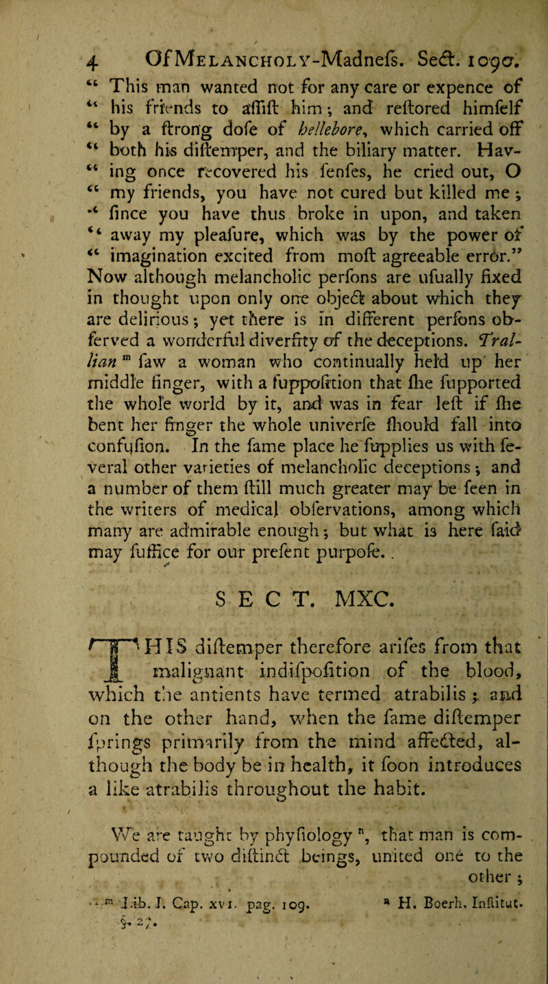 44 This man wanted not for any care or expence of 44 his friends to a'fTift him •, and reftored himfelf 44 by a ft rang dofe of hellebore, which carried off 44 both his diftemper, and the biliary matter. Hav- 44 ing once recovered his fenfes, he cried out, O 44 my friends, you have not cured but killed me ; *4 fince you have thus broke in upon, and taken 44 away my pleafure, which was by the power of 44 imagination excited from moft agreeable error.” Now although melancholic perfons are ufually fixed in thought upon only one obje<ft about which they are delirious; yet there is in different perfons ob- ferved a wonderful diverfity of the deceptions. Tral- lian m faw a woman who continually held up her middle finger, with a fuppofrtion that fhe fupported the whole world by it, and was in fear left if fhe bent her finger the whole univerfe fhouid fall into confqfion. In the fame place he fupplies us with fe- veral other varieties of melancholic deceptions; and a number of them (till much greater may be feen in the writers of medical obiervations, among which many are admirable enough-, but what i3 here laid may fuffice for our prefent purpofe.. /* SECT. MXC. 'HIS diftemper therefore arifes from that Jf_ malignant indifpofition of the blood, which the antients have termed atrabilis ; and on the other hand, when the fame diftemper fprings primarily from the mind affedted, al¬ though the bodv be in health, it foon introduces O J a like atrabilis throughout the habit. o We a^e taught by phyfiology n, that man is com¬ pounded of two cliftinct beings, united one to the other ; •* m J.ib. I. Cap. xvi. pag. iog. * H. Boerh. IntlituC-
