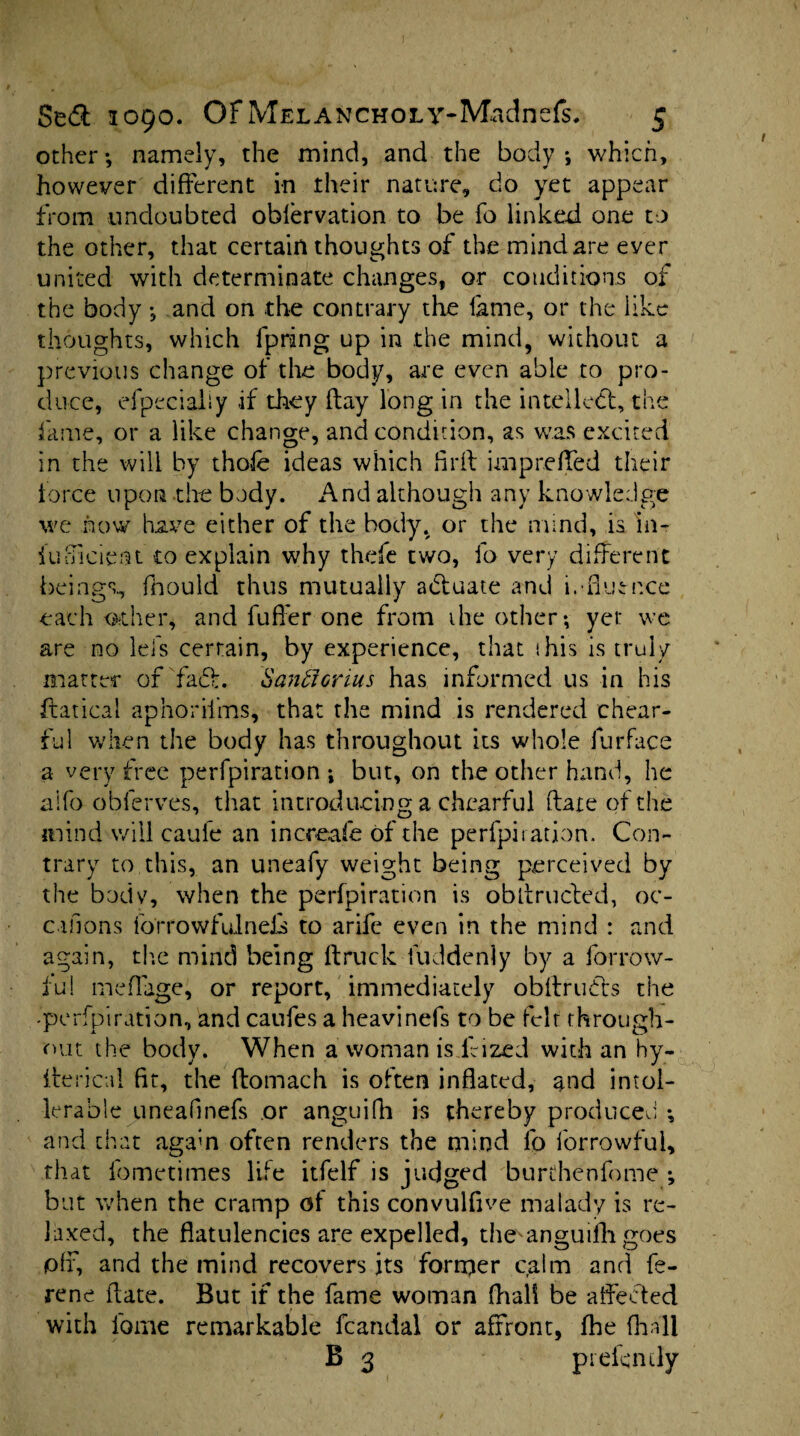 other*, namely, the mind, and the body*, which, however different in their nature, do yet appear from undoubted oblervation to be fo Linked one to the other, that certain thoughts of the mind are ever united with determinate changes, or conditions of the body *, and on the contrary the fame, or the iike thoughts, which lpring up in the mind, without a previous change of the body, are even able to pro¬ duce, efpecialiy .if they flay long in the intellect, the fame, or a like change, and condition, as was excited in the will by thole ideas which hr ft imp re fled their force upon the body. And although any knowledge we how have either of the body, or the mind, is in- fufTiciem to explain why thefe two, fo very different beings., fhould thus mutually actuate and influence each other, and fuffer one from the other*, yet: we are no lei's certain, by experience, that this is truly matter of fad. Sanftonus has informed us in his ftatical aphorii'ms, that the mind is rendered chear- ful when the body has throughout its whole furface a very free perforation ; but, on the other hand, he alfo obferves, that introducing a chearful ftate of the mind will caufe an increafe of the perfpiration. Con¬ trary to this, an uneafy weight being perceived by the bodv, when the perfpiration is obftruded, oc- cuions forrowfulnefs to arife even in the mind : and again, tire mind being (truck fuddenly by a forrow- fu! meflage, or report, immediately obftruds the -perfpiration, and caufes a heavinefs to be felt through¬ out the body. When a woman is frized with an hy- lterical fit, the ftomach is often inflated, and intol¬ erable uneafinefs or anguifh is thereby produced *, and that agam often renders the mind lb forrowfui, that fometimes life itfelf is judged burthenfome *, but when the cramp of this convulfive malady is re¬ laxed, the flatulencies are expelled, the anguifli goes pff, and the mind recovers its forrper calm and fe- rene ftate. But if the fame woman fhall be affected with lome remarkable fcandal or affront, fhe (hall B 3 prefemly