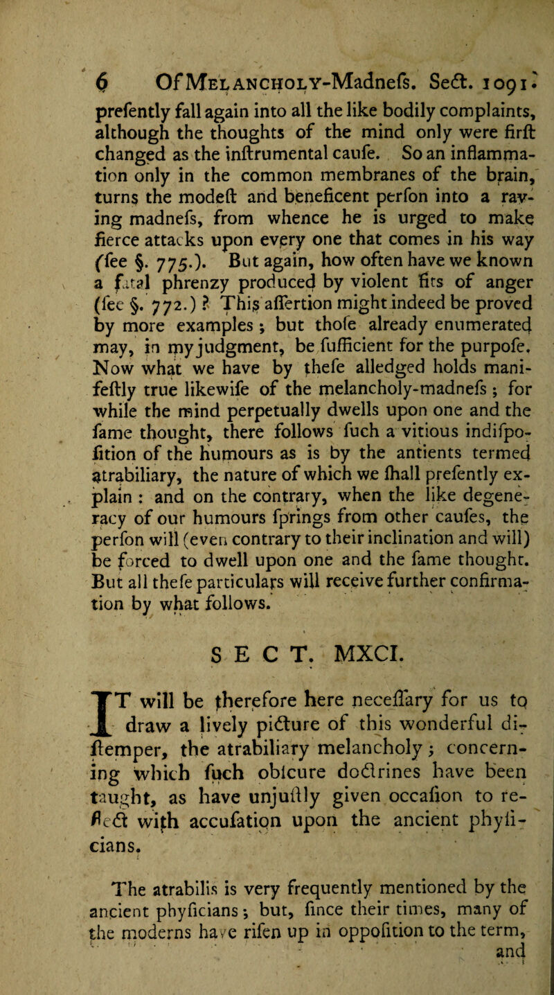 prefently fall again into all the like bodily complaints, although the thoughts of the mind only were firft changed as the inftrumental caufe. So an inflamma¬ tion only in the common membranes of the brain, turns the modeft and beneficent perfon into a ray¬ ing madnefs, from whence he is urged to make fierce attacks upon every one that comes in his way (Tee §. 7750- But again, how often have we known a fital phrenzy produced by violent fits of anger (fee §. 772.) ?> This afiertion might indeed be proved by more examples; but thole already enumerated may, in rpy judgment, be fufficient for the purpofe. Now what we have by fhefe alledged holds mani- feftly true likewife of the melancholy-madnefs ; for while the mind perpetually dwells upon one and the fame thought, there follows fuch a vitious indifpo- fition of the Humours as is by the antients termed atrabiliary, the nature of which we fhall prefently ex¬ plain : and on the contrary, when the like degene¬ racy of our humours fprings from other caufes, the perfon will (even contrary to their inclination and will) be forced to dwell upon one and the fame thought. But all thefe particulars will receive further confirma¬ tion by what follows. % SECT. MXCI. IT will be therefore here neceffary for us tq draw a lively picture of this wonderful di- flemper, the atrabiliary melancholy; concern¬ ing which fuch oblcure dodrines have been taught, as have unjuftly given occafion to re¬ fled wifh accufatiqn upon the ancient phyli- cians. £ ... The atrabilis is very frequently mentioned by the ancient phyficians; but, fince their times, many of the moderns ha ye rifen up in oppofition to the term, l-‘  • ' - ' ' and