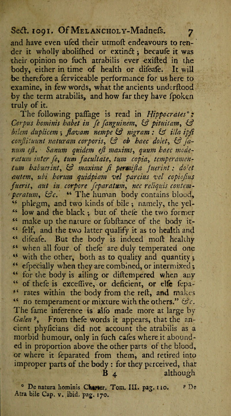 and have even ufed their utmod endeavours to ren¬ der it wholly abolifhed or extindl •, becaufe it was their opinion no fuch atrabilis ever exided in the body, either in time of health or difeafe. It will be therefore a ferviceable performance for us here to examine, in few words, what the ancients underflood by the term atrabilis, and how far they have fpoken truly of it. The following pafTage is read in Hippocrates*; Corpus hominis habet in fe fanguinem, & pituitam, ltd bilem duplicem \ Jiavam nempe £2? nigram : & ilia ipfi conftiluunt naturam corporis, & oh haec dokt, & fa- mim eft. ■ Sanum quidem eft maxims, quum haec mode¬ ration inter fe, turn facultate, turn copia, temper amen¬ tum habuerint, & maxime fi permfta juerint: dokt autem, ubi horum quidpiam vtl parcius vel copiofius fuerit, aut in corpore feparatum, nee reliquis contem- peratum, &c. “ The human body contains blood, phlegm, and two kinds of bile ; namely, the yel- “ low and the black •, but of thele the two former “ make up the nature or fubftance of the body it- felf, and the two latter qualify it as to health and “ difeafe. But the body is indeed mod healthy when all four of thefe are duly temperated one “ with the other, both as to quality and quantity; “ especially when they are combined, or intermixed ; “ for the body is ailing or didempered when any “ of thefe is exceffive,-or deficient, or elfe fepa- fC rates within the body from the red, and makes “ no temperament or mixture with the others.” The fame inference is alfo made more at large by Galen p, From thefe words it appears, that the an¬ cient phyficians did not account the atrabilis as a morbid humour, only in fuch cafes where it abound¬ ed in proportion above the other parts of the blood, or where it feparated from them, and retired into improper parts of the body : for they perceived, that B 4 although 0 De natura hominis Charter. Tom. III. pag. no, Atra bile Cap. v. ibid, pag. 170. f De