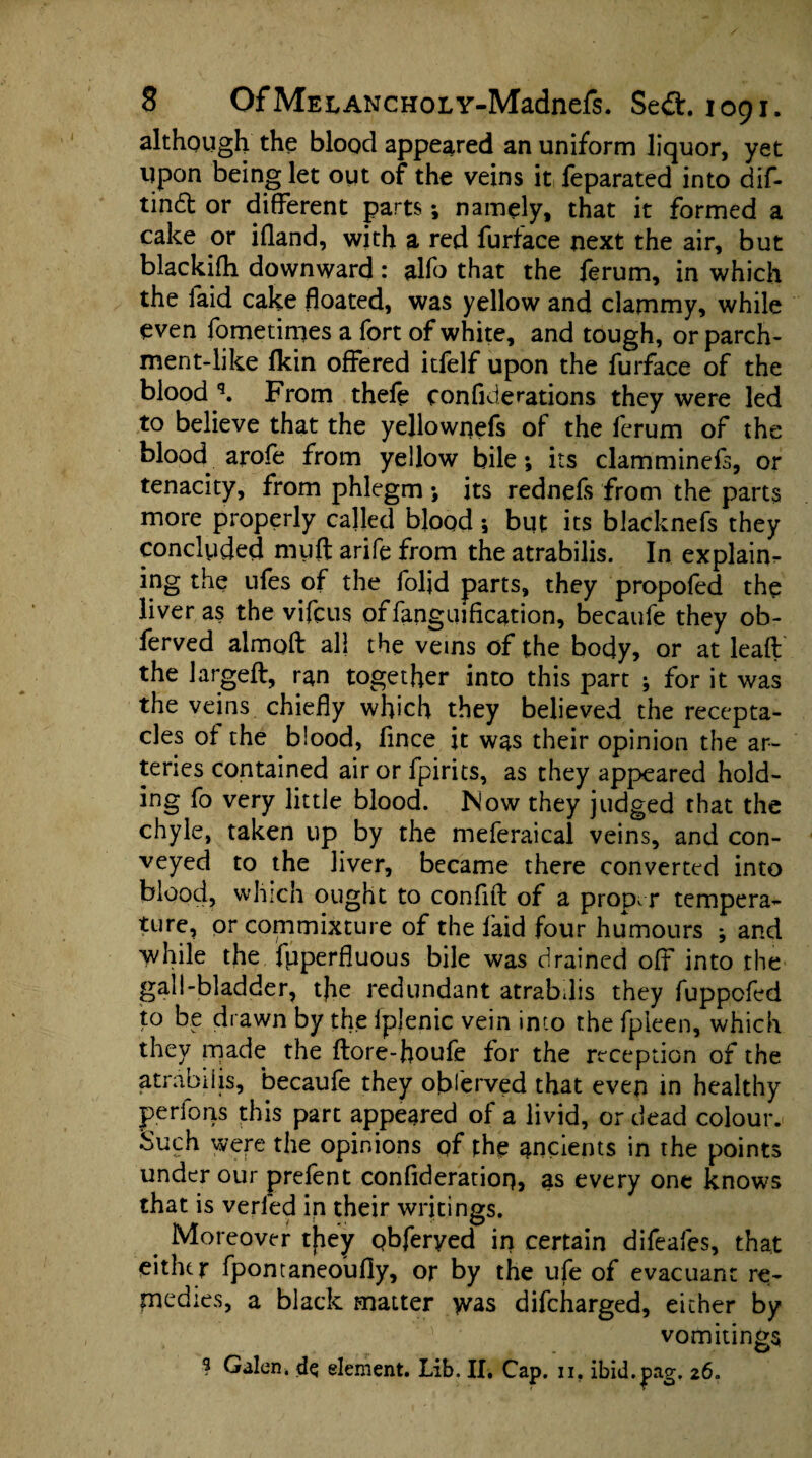 although the blood appeared an uniform liquor, yet upon being let out of the veins it feparated into dif- tin£t or different parts; namely, that it formed a cake or ifland, with a red furface next the air, but blackifh. downward: alfo that the ferum, in which the faid cake floated, was yellow and clammy, while even fometimes a fort of white, and tough, or parch¬ ment-like fkin offered itfelf upon the furface of the blood q. From theft confederations they were led to believe that the yellownefs of the ferum of the blood arofe from yellow bile; its clamminefs, or tenacity, from phlegm ; its rednefs from the parts more properly called blood; but its blacknefs they concluded my ft arift from the atrabilis. In explain¬ ing the ufes of the foljd parts, they propofed the liver as the viftus offanguification, becauft they ob- ferved almoft all the veins of the body, or at leaft the largeft, ran together into this part ; for it was the veins chiefly which they believed the recepta¬ cles of the blood, flnce it was their opinion the ar¬ teries Contained air or fpirits, as they appeared hold¬ ing fo very little blood. Now they judged that the chyle, taken up by the meferaical veins, and con¬ veyed to the liver, became there converted into blood, which ought to confift of a proper tempera¬ ture, or commixture of the faid four humours ; and while the fpperfluous bile was drained off into the gall-bladder, the redundant atrabdis they fuppcftd to be drawn by the ipjenic vein into the fpleen, which they made the ftore-houfe for the reception of the atrabilis, becauft they obftrved that even in healthy perfons this part appeared of a livid, or dead colour. Such were the opinions qf the ancients in the points under our prefent conflderation, as every one knows that is verled in their writings. Moreover they obferyed in certain difeafts, that either fpontaneobfly, or by the ufe of evacuanc re¬ medies, a black matter was difcharged, either by vomitings ? Galen* dq element. Lib. II. Cap. n, ibid.jpag. 26.