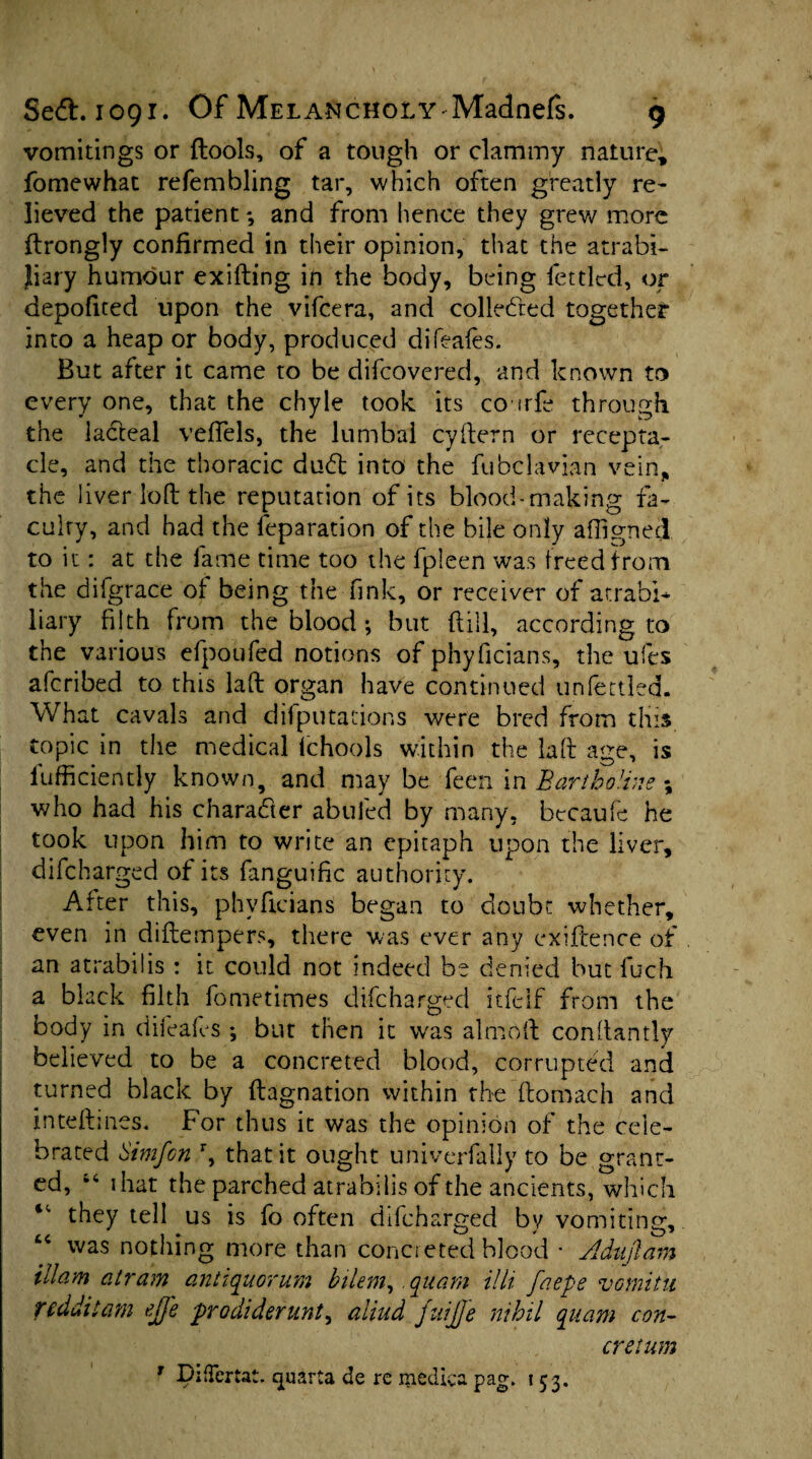 vomitings or ftools, of a tough or clammy nature, fomewhat refembling tar, which often greatly re¬ lieved the patient and from hence they grew more ftrongly confirmed in their opinion, that the atrabi- Jiary humour exiding in the body, being fettled, or depofited upon the vifcera, and collected together into a heap or body, produced difeafes. But after it came to be difcovered, and known to every one, that the chyle took its co irfe through, the lacteal veffels, the lumbal cydern or recepta¬ cle, and the thoracic dud into the fubclavian vein, the liver loft the reputation of its blood-making fa¬ culty, and had the reparation of the bile only affigned to it: at the fame time too the fpleen was freed from the di{grace of being the fink, or receiver of atrabi* liary filth from the blood •, but (till, according to the various efpoufed notions of phyficians, the ufes afcribed to this lad organ have continued unfettled. What cavals and deputations were bred from this topic in the medical Ichools within the lad age, is fufficiently known, and may be feen in Bartboline \ who had his character abufed by many, becaufe he took upon him to write an epitaph upon the liver, difcharged of its fanguific authority. After this, phyficians began to doubt whether, even in didempers, there was ever any exiidence of an atrabilis : it could not indeed be denied but fuch a black filth fometimes difcharged itfelf from the body in difeafes *, but then it w'as almod condantly believed to be a concreted blood, corrupted and turned black by dagnation within the domach and inteftines. For thus it was the opinion of the cele¬ brated Simfcn r, that it ought univerfally to be grant¬ ed, “ 1 hat the parched atrabilis of the ancients, which they tell us is fo often difcharged by vomiting, “ was nothing more than concreted blood • Adajlam illam at ram antiquorum bilem, quam illi faepe vomitu rcdditam ejfe prodiderunt, aliud fuijje nihil quam con- cretum T DifTertat. quarta de re medica pag. 153.