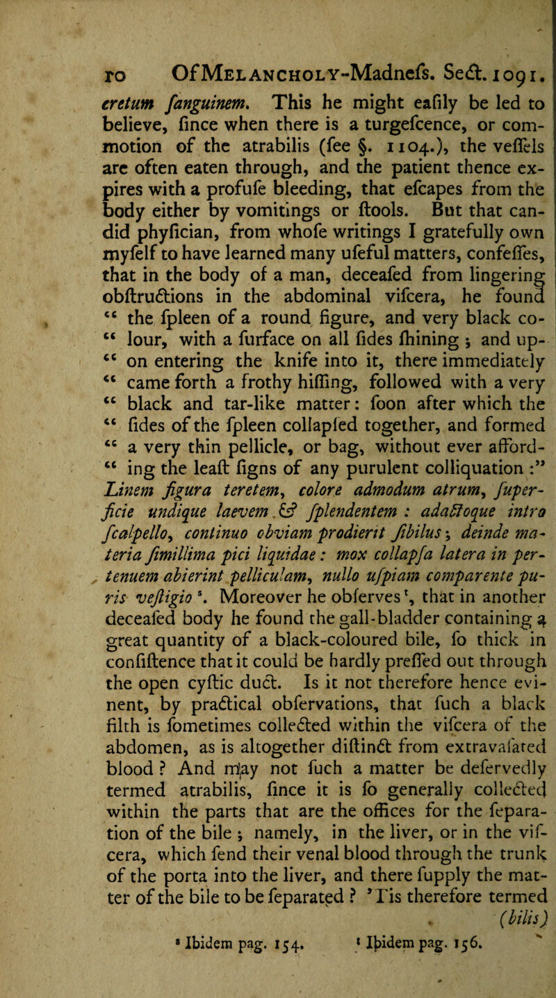 eretum fanguinem. This he might eafily be led to believe, fince when there is a turgefcence, or com¬ motion of the atrabilis (fee §. 1104.)? the veflels are often eaten through, and the patient thence ex¬ pires with a profufe bleeding, that efcapes from the body either by vomitings or (tools. But that can¬ did phyfician, from whofe writings I gratefully own myfelf to have learned many ufeful matters, confefies, that in the body of a man, deceafed from lingering obftrudtions in the abdominal vifcera, he found cc the fpleen of a round figure, and very black co- “ lour, with a furface on all fides fhining -9 and up-- cc on entering the knife into it, there immediately 44 came forth a frothy hiding, followed with a very 44 black and tar-like matter: foon after which the 44 fides of the fpleen collapled together, and formed 44 a very thin pellicle, or bag, without ever affiord- 44 ing the lead figns of any purulent colliquation Linem figura teretem, colore admodum atrum, fuper- Jicie undique laevem & fplendentem : adabloque intro fcalpello, continuo obviam prodient Jibilus; deinde ma¬ teria fimillima pici liquidae: mox collapfa latera in per- lenuem abierint pelliculam, nullo ufpiam comparente pu- ris veftigios. Moreover he obferves*, that in another deceafed body he found the gall-bladder containing a great quantity of a black-coloured bile, fo thick in confidence that it could be hardly prefied out through the open cydic duel. Is it not therefore hence evi- nent, by practical obfervations, that fuch a black filth is fometimes colledled within the vifcera of the abdomen, as is altogether didindl from extravaiated blood ? And m]ay not fuch a matter be defervedly termed atrabilis, fince it is fo generally collected within the parts that are the offices for the fepara- tion of the bile ; namely, in the liver, or in the vif¬ cera, which fend their venal blood through the trunk of the porta into the liver, and there fupply the mat¬ ter of the bile to be feparated ? * Tis therefore termed (bills)