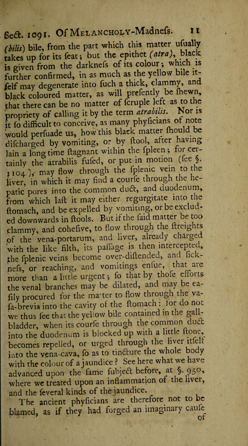 (bilis) bile, from the part which this matter ufually takes up for its feat ; but the epithet (atra), black is given from the darknefs of its colour; which is further confirmed, in as much as the yellow bile it- felf may degenerate into fuch a thick, clammy, and bja.ck coloured matter, as will prefently be (hewn, that there can be no matter of fcruple left as to the propriety of calling it by the term atrabilis. Nor is it fo difficult to conceive, as many phyficians of note Would perfuade us, how this black matter fhould be difcharged by vomiting, or by ftool, after having lain a longtime ftagnant within the fpleen; for cer¬ tainly the atrabilis fufed, or put in motion (fee §. iioi.), may flow through the fplenic vein to the iiver, in which it may find a courfe through the he¬ patic pores into the common duft, and duodenum, from which Uft it may either regurgitate into the (tomach, and be expelled by vomiting, or be exclud¬ ed downwards in ftools. But if the faid matter be too .clammy, and cohefive, to flow, through the {freights of the yena-portarum, and liver, already charged with the like filth, its paffage is then intercepted, the fplenic veins become over-diflended, and hck- nefs, or reaching, and vomitings enfue, tnat are more than a little urgent •, fo that by thofe efforts the venal branches may be dilated, and may be ea¬ sily procured for the ma'ter to flow through the va- fa-brevia into the cavity of the ftomach :.for do not we thus fee that the yellow bile contained in tne ga - bladder, when its courfe through the common dud into the duodenum is blocked up with a little itone, becomes repelled, or urged through the liver itfelf into the vena-cava, fo as to tindure the whole body with the colour of a jaundice ? See here what we have advanced upon the fame fubjeft before, at §.950, where we treated upon an inflammation of the liver, and the feveral kinds of the jaundice. The ancient phyficians are therefore, not to be blamed, as if they had forged an imaginary came • “ • • ' of