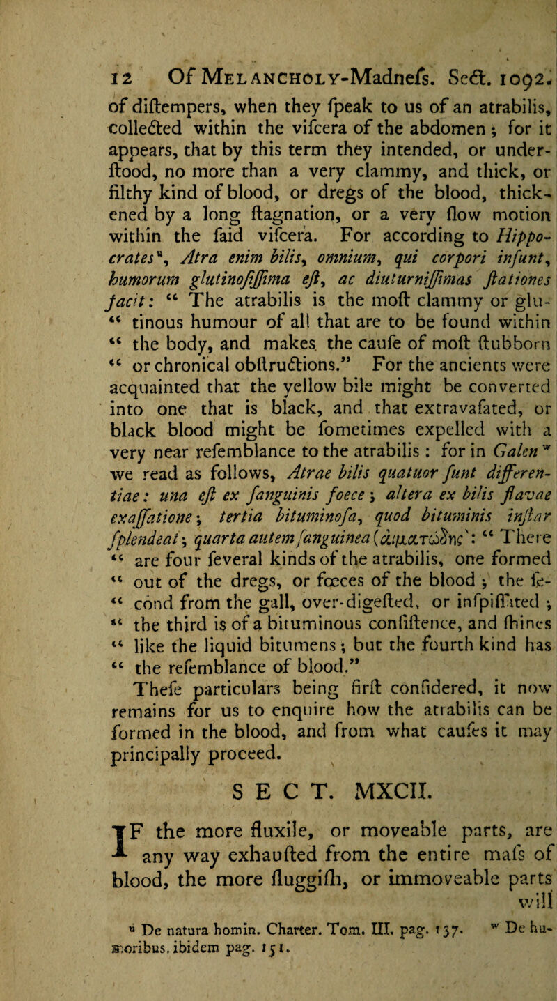 of didempers, when they fpeak to us of an atrabilis, collected within the vifcera of the abdomen ; for it appears, that by this term they intended, or under- flood, no more than a very clammy, and thick, or filthy kind of blood, or dregs of the blood, thick¬ ened by a long flagnation, or a very flow motion within the faid vifcera. For according to Hippo¬ crates% Atra enim bilis, omnium, qut corpori infunt, humorum glutinofiftima eft, ac diuturniftimas ftationes jacit: “ The atrabilis is the mod clammy or glu- “ tinous humour of all that are to be found within “ the body, and makes, the caufe of mod dubborn <c or chronical obdrudtions.” For the ancients were acquainted that the yellow bile might be converted into one that is black, and that extravafated, or black blood might be fometimes expelled with a very near refemblance to the atrabilis: for in Galen w we read as follows, Atrae bilis quatuor funt differen¬ tiae : una eft ex fanguinis foece ; altera ex bilis flavae exajfatione; tertia bituminofa, quod bituminis inftar fplendeat \ quart a autem fanguinea (duiiXToftm': cc There 44 are four feveral kinds of the atrabilis, one formed 44 out of the dregs, or foeces of the blood •, the fc- 44 cond from the gall, over-digeded, or infpifiated *, 14 the third is of a bituminous confidence, and diines 44 like the liquid bitumens; but the fourth kind has 44 the refemblance of blood.” Thefe particulars being fil'd confidered, it now remains for us to enquire how the atrabilis can be formed in the blood, and from what caufes it may principally proceed. SECT. MXCII. IF the more fluxile, or moveable parts, are any way exhauded from the entire mafs of blood, the more fluggifh, or immoveable parts will u De natura homin. Charter. Tom. III. pag. 157. w De hu> s^.orihus, ibidem pag. 151.