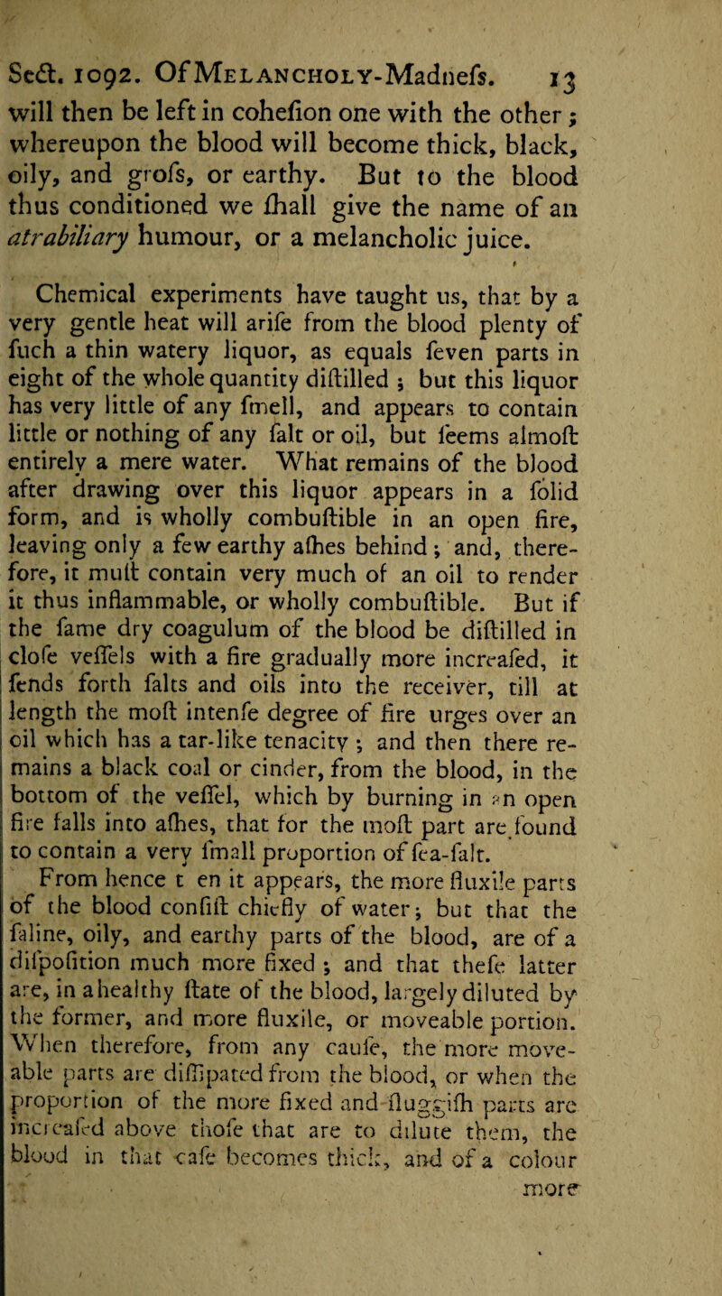 will then be left in cohefion one with the other; whereupon the blood will become thick, black, oily, and grofs, or earthy. But to the blood thus conditioned we fhall give the name of an att-abiliary humour, or a melancholic juice. Chemical experiments have taught us, that by a very gentle heat will arife from the blood plenty of fuch a thin watery liquor, as equals feven parts in eight of the whole quantity diddled ; but this liquor has very little of any fmell, and appears to contain little or nothing of any fait or oil, but leems almoft entirely a mere water. What remains of the blood after drawing over this liquor appears in a folid form, and is wholly combuftible in an open fire, leaving only a few earthy afhes behind ; and, there¬ fore, it mult contain very much of an oil to render it thus indammable, or wholly combudible. But if the fame dry coagulum of the blood be diddled in clofe veffels with a fire gradually more increafed, it ; fends forth falts and oils into the receiver, till at | length the mod intenfe degree of lire urges over an i oil which has a tar-like tenacity ; and then there re¬ mains a black coal or cinder, from the blood, in the bottom of the veffel, which by burning in an open j fire falls into afhes, that for the mod part are,found j to contain a very fmall proportion of fe a-fa It. From hence t en it appears, the more duxile parrs of the blood confid chiefly of water; but that the faline, oily, and earthy parts of the blood, are of a difpofition much more fixed ; and that thefe latter are, in a healthy date of the blood, largely diluted by the former, and more duxile, or moveable portion. When therefore, from any caufe, the more move- able parts are diflipated from the blood, or when the proportion of the more fixed and duggifh parts are increafed above thofe that are to dilute them, the blood in that cafe becomes thick, and of a colour more