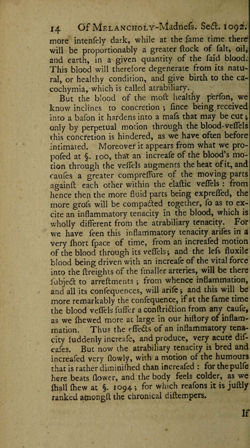 • * ' * * • * ^ 14 Of MELANCHOLY-Madnefs. Se£t. 1092. more intenfely dark, while at the fame time there will be proportionally a greater flock of fait, oil, and earth, in a given quantity of the faid blood. This blood will therefore degenerate from its natu¬ ral, or healthy condition, and give birth to the ca- cochymia, which is Called atrabiliary. But the blood of the mod healthy peffon,. we know inclines to concretion ; fince being received into a bafon it hardens into a mafs that may be cut; only by perpetual motion through the blood-veflels this concretion is hindered, as we have often before intimated. Moreover it appears from what we pro- pofed at §. 100, that an increafe of the blood’s mo¬ tion through the veffels augments the heat of it, and caufes a greater coropreflure of the moving parts againft each other within the elaflic veffels : from hence then the more fluid parts being expreffed, the more grofs will be compacted togetner, fo as to ex¬ cite an inflammatory tenacity in the blood, which is wholly different from the atrabiliary tenacity. For we have feen this inflammatory tenacity ariles in a very fhort fpace of time, from an increafed motion of the blood through its veffels; and the lefs fiuxile blood being driven with an increafe of the vital force into the {freights of the fmaller arteries, will be there iubjedl to arreflments ; from whence inflammation, and all its confequences, will arife; and this will^ be more remarkably the confequence, if at the fame time the blood veffels fuffer a conftridtion from any caufe, as we fhewed more at large in our hiflory of inflam¬ mation. Thus the effects of an inflammatory tena¬ city luddenly increafe, and produce, very acute dif- eafes. But now the atrabiliary tenacity is bred and increafed very (lowly, with a motion of the humours that is rather diminifhed than increafed : forthepulfe here beats flower, and the body feels colder, as we (hail (hew at §. 1094 ; for which reafons it is juftly ranked amongfl die chronical diftempers. If