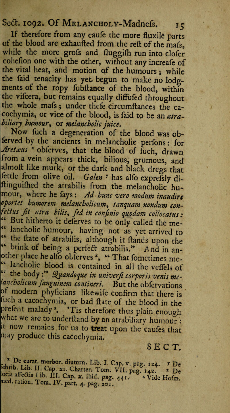 If therefore from any caufe the more fiuxile parts of the blood are exhaufted from the reft of the mafs, while the more grofs and fluggifh run into clofer cohefion one with the other, without any increafe of the vital heat, and motion of the humours ; while the faid tenacity has yet begun to make no lodg¬ ments of the ropy fubftance of the blood, with?n the vifcera, but remains equally diffufed throughout the whole mafs; under thefe circumftances the ca- cochymia, or vice of the blood, is faid to be an atra- biliary humour, or melancholic juice. Now fuch a degeneration of the blood was ob~ ferved by the ancients in melancholic perfons: for Aretaus x obferves, that the blood of fuch, drawn from a vein appears thick, bilious, grumous, and almoft like murk, or the dark and black dregs that fettle from olive oil. Galen y has alfo exprefsly di- ftinguifhed the atrabilis from the melancholic hu¬ mour, where he fays: Ad hunc vero modum inaudire oportet humorem melancholicum, tanquam nondum con- feclus fit atra bilis, fed in confinio quodam collocatus: But hitherto it deferves to be only called the me- “ lancholic humour, having not as yet arrived to “ the ftate of atrabilis, although it ftands upon the  brink of being a perfed atrabilis.” A nd in an¬ other place he alfo obferves z, “ That fometimes me- “ lancholic blood is contained in all the veilels of the body Qyandoque in univerfi corporis venis me- tancholicum fanguinem contineri. But the obfervations of modern phyficians likewife confirm that there is fuch a cacochymia, or bad ftate of the blood in the prelent malady \ ’Tis therefore thus plain enough what we are to underftand by an atrabiliary humour: it now remains for us to treat upon the caufes that may produce this cacochymia. SECT. ' k •?eT€uraJ'rmJfbor' diutarn* Lib- 1 Cap. V. p&g. 124. y Dc ebnb. Lib. II. Cap xr. Charter. Tom. VII. pag. 142. 2 De bed ration* To* Hv ^ ibid' P*g' 44' * g * Vide Hofm' Red. ration. Tom. IV. part. 4. pag, 201.