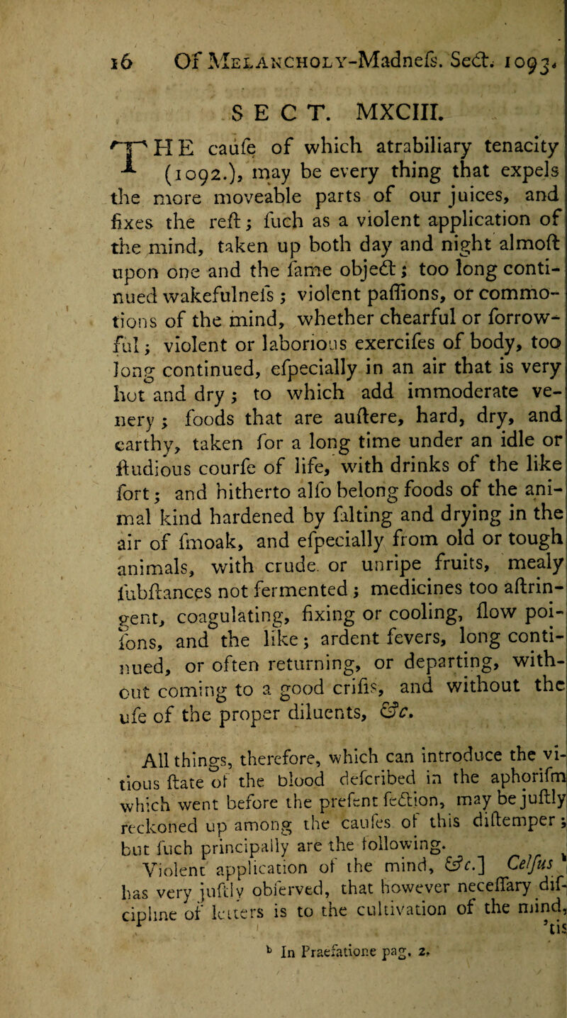 SECT. MXCIII. HE caufe of which atrabiliary tenacity 1 (1092.), may be every thing that expels the more moveable parts of our juices, and fixes the reft; fuch as a violent application ofi the mind, taken up both day and night almoft upon one and the fame objedt; too long conti¬ nued wakefulneis ,* violent paffions, of commo¬ tions of the mind, whether chearful or forrow- Eil- violent or laborious exercifes of body, too long continued, efpecially in an air that is very hot and dry ; to which add immoderate ve¬ il ery ; foods that are auftere, hard, dry, and earthy* taken for a long time under an idle or ftudious courfe of life, with drinks of the like fort; and hitherto alfo belong foods of the ani¬ mal kind hardened by falling and drying in the air of fmoak, and efpecially from old or tough animals, with crude, or unripe fruits, mealy fubftances not fermented ; medicines too aftrin- gent, coagulating, fixing or cooling, flow poi- ions, and the like; ardent fevers, long conti¬ nued, or often returning, or departing, with¬ out coming to a good crifis, and without the ufe of the proper diluents, &c. All things, therefore, which can introduce the .vi¬ nous date ot the blood deferibed in the aphorifm which went before the prefent fection, maybejuflly reckoned up among the caules of this diitemper ; but fuch principally are the following. ^ Violent application of the mind, &c.] Ce/fus has very iuftlv obferved, that however neceflary dif-