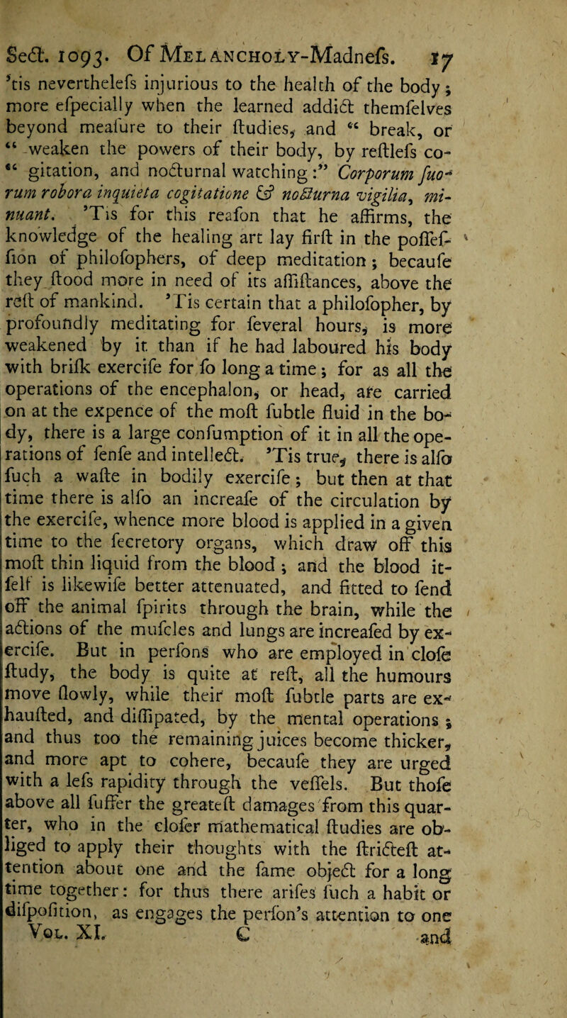 his neverthelefs injurious to the health of the body; more efpecially when the learned addift themfelves beyond meafure to their dudies* and “ break, or “ weaken the powers of their body, by redlefs co- €t gitation, and nofturnal watchingCorporum fuo* rum robora inquiet a cogitatione & noffurna vigilia, mi- nuant. ’Tis for this reafon that he affirms, the knowledge of the healing art lay firft in the poffef- fion of philofophers, of deep meditation ; becaufe they, flood more in need of its abidances, above the red of mankind. ’Tis certain that a philofopher, by profoundly meditating for feveral hours* is more weakened by it. than if he had laboured his body with brifk exercife for fo long a time ; for as all the operations of the encephalon* or head* are carried on at the expence of the mod fubtle fluid in the bo¬ dy, there is a large confumption of it in all the ope¬ rations of fenfe and intellect. ’Tis true* there is alfo fuch a wade in bodily exercife; but then at that time there is alfo an increafe of the circulation by the exercife, whence more blood is applied in a given time to the feeretory organs, which draw off this mod thin liquid from the blood ; and the blood it- felf is likewife better attenuated, and fitted to fend off the animal fpirits through the brain, while the aftions of the muffles and lungs are increafed by ex- erciff. But in perfons who are employed in clofe dudy, the body is quite at red, all the humours move (lowly, while their mod fubtle parts are ex^ hauded, and diffipated, by the mental operations ; and thus too the remaining juices become thicker* and more apt to cohere, becaufe they are urged with a lefs rapidity through the veffels. But thofe above all differ the greated damages from this quar¬ ter, who in the clofer mathematical dudies are ob¬ liged to apply their thoughts with the drifted at¬ tention about one and the fame objeft for a long time together: for thus there ariffis fuch a habit or difpofition, as engages the perfbn’s attention to one Vql. XI. C -and v