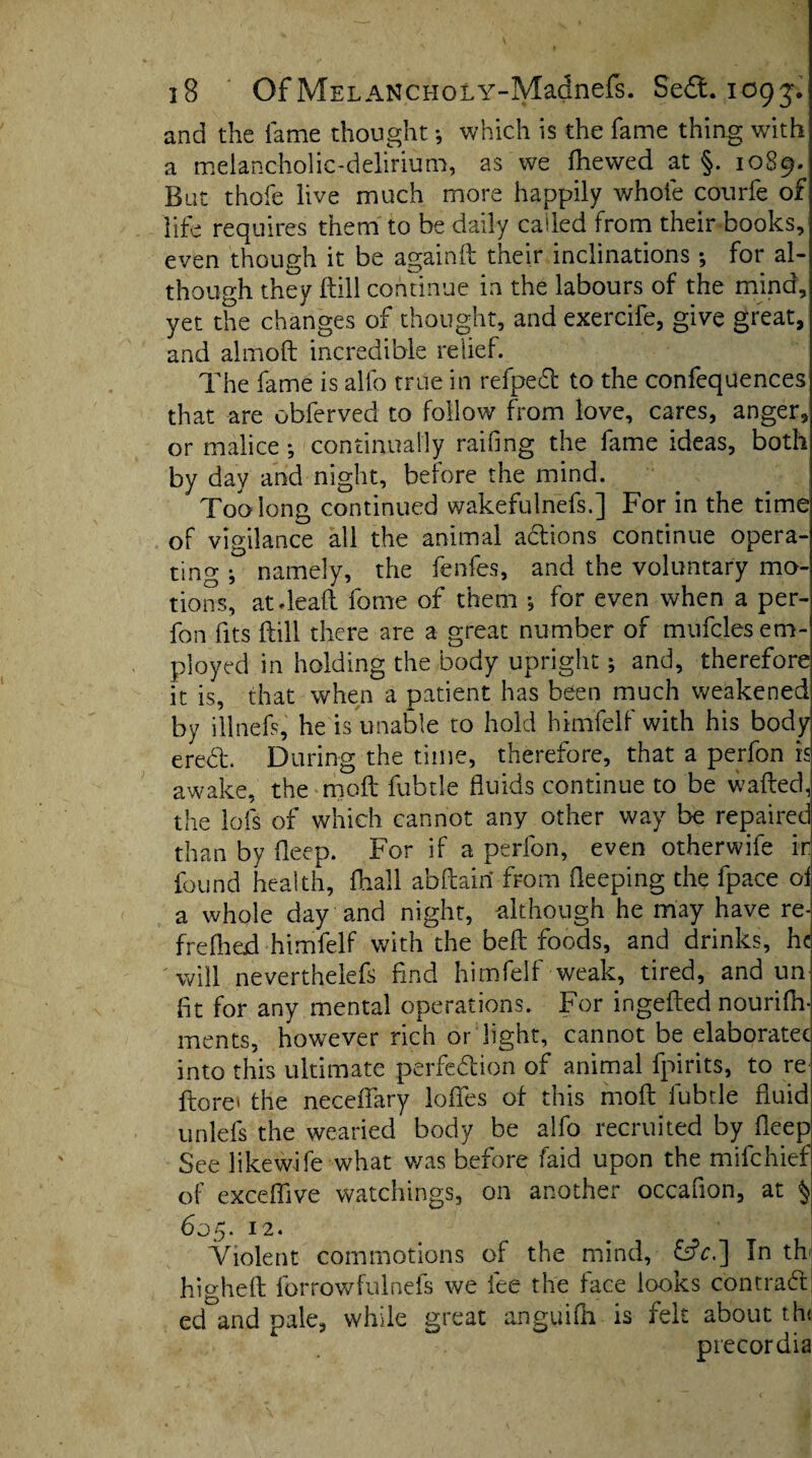 and the lame thought •, which is the fame thing with a melancholic-delirium, as we ftiewed at §. 1089- Bat thole live much more happily whole courfe of life requires them to be daily called from their books, even though it be againft their inclinations; for al¬ though they ftill continue in the labours of the mind, yet the changes of thought, and exercife, give great, and almoft incredible relief. The fame is alfo true in refpeCt to the confequences that are obferved to follow from love, cares, anger, or malice *, continually railing the fame ideas, both by day and night, before the mind. Too long continued wakefulnefs.] For in the time of vigilance all the animal actions continue opera¬ ting •, namely, the fenfes, and the voluntary mo¬ tions, at-lead fome of them •, for even when a per- fon fits ftill there are a great number of mufcles em¬ ployed in holding the body upright; and, therefore it is, that when a patient has been much weakened by ilined, he is unable to hold himfelf with his body eredt During the time, therefore, that a perfon is awake, the moft fubtle fluids continue to be wafted, the lofs of which cannot any other way be repaired than by deep. For if a perfon, even otherwife ir found health, fhall abftain from deeping the fpace oi a whole day and night, -although he may have re- frelhed himfelf with the bed foods, and drinks, he will neverthelefs find himfelf weak, tired, and un fit for any mental operations. For ingefted nourifh- ments, however rich or light, cannot be elaboratec into this ultimate perfection of animal fpirits, to re do re* the neceflfary lodes of this moft fubtle fluid unlefs the wearied body be alfo recruited by deep See likewife what v/as before faid upon the mifehief of exceflive watchings, on another occafion, at § 605. 12. Violent commotions of the mind, &V.] Tn th higheft forrowfulnefs we fee the face looks con trad ed°and pale, while great anguifh is felt about th< precordia