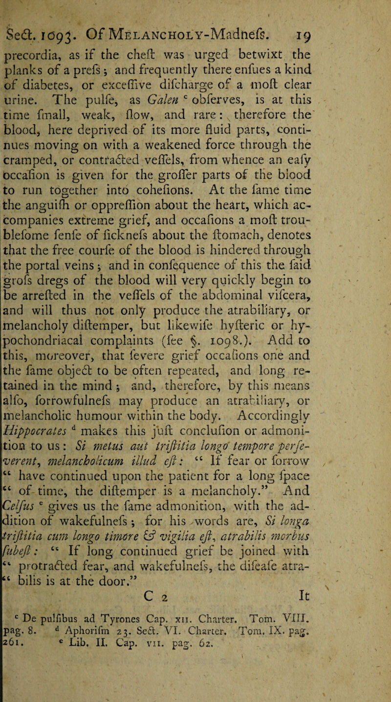 precordia, as if the cheft was urged betwixt the planks of a prefs; and frequently there enfues a kind of diabetes, or exceffive difcharge of a mofl clear urine. The pulfe, as Galen c obferves, is at this time fmall, weak, flow, and rare: x therefore the blood, here deprived of its more fluid parts, conti¬ nues moving on with a weakened force through the cramped, or contracted veffels, from whence an eafy bccafion is given for the groffer parts of the blood to run together into cohefions. At the fame time the anguifh or oppreflion about the heart, which ac¬ companies extreme grief, and occasions a mold trou- blefome fenfe of ficknefs about the ftomach, denotes that the free courfe of the blood is hindered through the portal veins j and in confluence of this the faid grofs dregs of the blood will very quickly begin to be arrefted in the veffels of the abdominal vifcera, and will thus not only produce the atrabiliary, or melancholy diftemper, but likewiie hyfteric or hy¬ pochondriacal complaints (fee §. 1098.). Add to this, moreover, that fevere grief occafions one and ithe fame objeCt to be often repeated, and long re¬ tained in the mind ; and, therefore, by this means alfo, forrowfulnefs may produce an atrabiliary, or melancholic humour within the body. Accordingly Hippocrates d makes this juft conclufion or admoni¬ tion to us: Si metus ant iriftitia longo tempore perfe- verent, melancholicum Mud eft: If fear or forrow |ct have continued upon the patient for a long fpace ic‘ of time, the diftemper is a melancholy.” And Celfus e gives us the fame admonition, with the ad- cli tion of wakefulnefs; for his words are, Si longa iriftitia cum longo timere & vigilia eft, atrabilis morbus fubeft: 66 If long continued grief be joined with “ protraded fear, and wakefulnefs, the difeafe atra- 66 bilis is at the door.” C 2 It c De pulfibus ad Tyrones Cap. xii. Charter. Tom. VIII, pag. 8. d Aphorifm 23. Se£t. VI. Charter, Tom. IX. pag, 261. e Lib. II, Cap. vii. pag. 62.