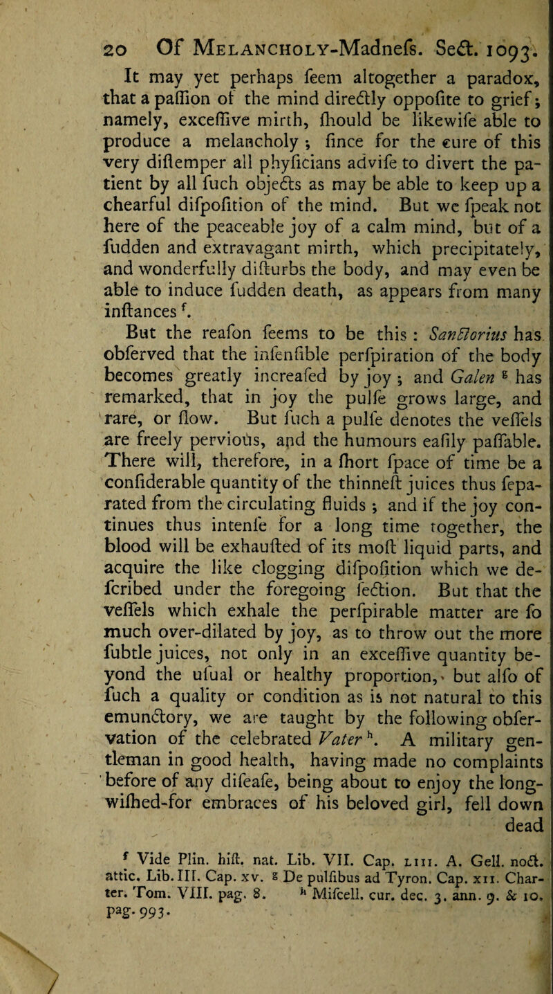 It may yet perhaps feeni altogether a paradox, that a paflion ot the mind diredtly oppofite to grief; namely, exceflive mirth, fhould be likewife able to produce a melancholy *, fince for the cure of this very diflemper all phyficians advife to divert the pa¬ tient by all fuch objects as may be able to keep up a chearful difpofition of the mind. But we fpeak not here of the peaceable joy of a calm mind, but of a fudden and extravagant mirth, which precipitately, and wonderfully difturbs the body, and may even be able to induce fudden death, as appears from many inftancesf. But the reafon feems to be this : SanFtorius has obferved that the infenfible perforation of the body becomes greatly increafed by joy ; and Galen g has remarked, that in joy the pulfe grows large, and rare, or flow. But fuch a pulfe denotes the veflels are freely pervious, and the humours eafily pafiable. There will, therefore, in a fhort fpace of time be a conflderable quantity of the thinneft juices thus fepa- rated from the circulating fluids ; and if the joy con¬ tinues thus intenle for a long time together, the blood will be exhaufted of its mod liquid parts, and acquire the like clogging difpofition which we de- fcribed under the foregoing iedtion. But that the veflels which exhale the perfpirable matter are fo much over-dilated by joy, as to throw out the more fubtle juices, not only in an exceflive quantity be¬ yond the ulual or healthy proportion,' but alfo of fuch a quality or condition as is not natural to this emundtory, we are taught by the following obfer- vation of the celebrated Vaterh. A military gen¬ tleman in good health, having made no complaints before of any difeafe, being about to enjoy the long- wilhed-for embraces of his beloved girl, fell down , dead • • » --/ iWii cy .‘‘V f Vide Plin. hid. nat. Lib. VII. Cap. liii. A. Gell. no£fc. attic. Lib. TIT. Cap. xv. s De puliibus ad Tyron. Cap. xn. Char¬ ter. Tom. VIII. pag. 8. h Mifcell. cur. dec. 3. ann. <3. Sc 10. pag.993.