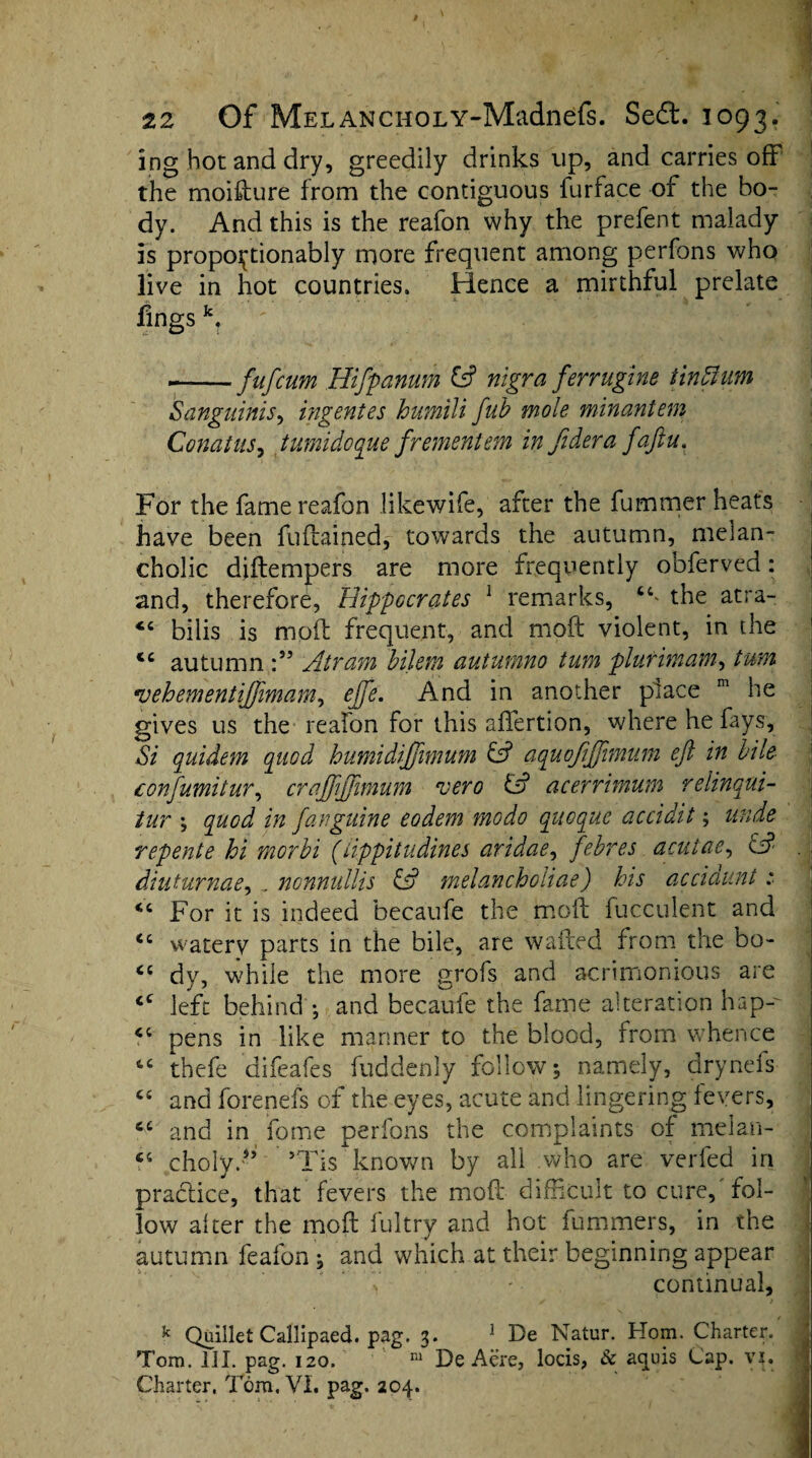 ing hot and dry, greedily drinks up, and carries off the moisture from the contiguous furface of the bo¬ dy. And this is the reafon why the prefent malady is propo^tionably more frequent among perfons who live in hot countries. Hence a mirthful prelate fings k? ——fufcum Hifpanum & nigra ferr ugine tin Hum Sanguinis, ingentes humili fub mole minantem Conatus, tumidoque frementem in fidera faftu. For the fame reafon likewife, after the fummer heats have been fuftained, towards the autumn, melan¬ cholic diftempers are more frequently obferved: and, therefore, Hippocrates 1 remarks, 6C* the atra- “ bilis is molt frequent, and moft violent, in the <c autumn Atram bilem autumno turn plurimam, turn •uehementijjimam, ejfte. And in another place m he gives us the reafon for this aflertion, where he fays. Si quidem quod humidiftimum & aquofiftimum eft in bile confumitur, craftijjimum rvero & acerrimum relinqui- tur ; quod in fanguine eodem modo quoque accidit; unde repente hi morbi (iippitudines aridae, febres acutae, & . diuturnae, , nonnutlis & melancholias) his accidunt .* For it is indeed becaufe the moft fucculent and watery parts in the bile, are wafted from the bo- <c dv, while the more grofs and acrimonious are ] left behind •, and becaufe the fame alteration hap-- pens in like manner to the blood, from whence j tc thefe difeafes fuddenly follow; namely, drynefs t£ and forenefs of the eyes, acute and lingering fevers, ct and in feme perfons the complaints of melan- cholyd’ ’Tis known by all who are verfed in practice, that fevers the moft difficult to cure, fol¬ low alter the moft fultry and hot fummers, in the autumn feafon ; and which at their beginning appear V - continual, k Quillet Callipaed. pag. 3. 1 De Natur. Horn. Charter. Tom. III. pag. 120. m De Acre, locis, & aquis Cap. vi. Charter, Tom. VI. pag. 204.