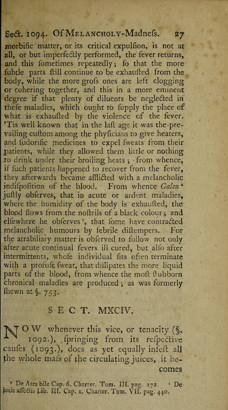 morbific matter, or its critical expulfion, is not a £ all, or but imperfectly performed, the fever returns, and this fometimes repeatedly; fo that the more fubtle parts {till continue to be exhaufted from the body, while the more grofs ones are left clogging or cohering together, and this in a more eminent degree if that plenty of diluents be negledted in thefe maladies, which ought to fupply the place of what is exhaufced by the violence of the fever. 5Tis well known that in the laft age it was the pre¬ vailing cuftom among the phyficians to give heaters, and fudorifip medicines to expel fweats from their patients, while they allowed them little or nothing ro drink under their broiling heats •, from whence, if fuch patients happened to recover from the fever, they afterwards became afhidted with a melancholic indifpofition of the blood. From whence Galen s juftly obferves, that in acute or ardent maladies, where the humidity of the body is exhaufted, the blood hows from the noflrils of a black colour; and elfewhere he obferves % that home have con trailed, melancholic humours by febrile diftempers. For the atrabiliary matter is obferved to follow not only after acute continual fevers ill cured, but alfo after intermittents, whole individual fits often terminate with a profuie fweat, that diilipates the more liquid parts of the bipod, from whence the moft ftubborn chronical maladies are produced ; as was formerly fhewn at §. 753. SECT. MXCIY. O W whenever this vice, or tenacity (§. 1092.), fpringing from its refpeddve caufes (1093.), does as yet equally infeft all the whole mafs of the circulating juices, it be¬ comes s De Atra bile Cap. 6. Charter. Tom. III. pag. 172. 1 De Jocis afFeftis Fib. III. Cap. x. Charter. Tom, VII. pag. 440.