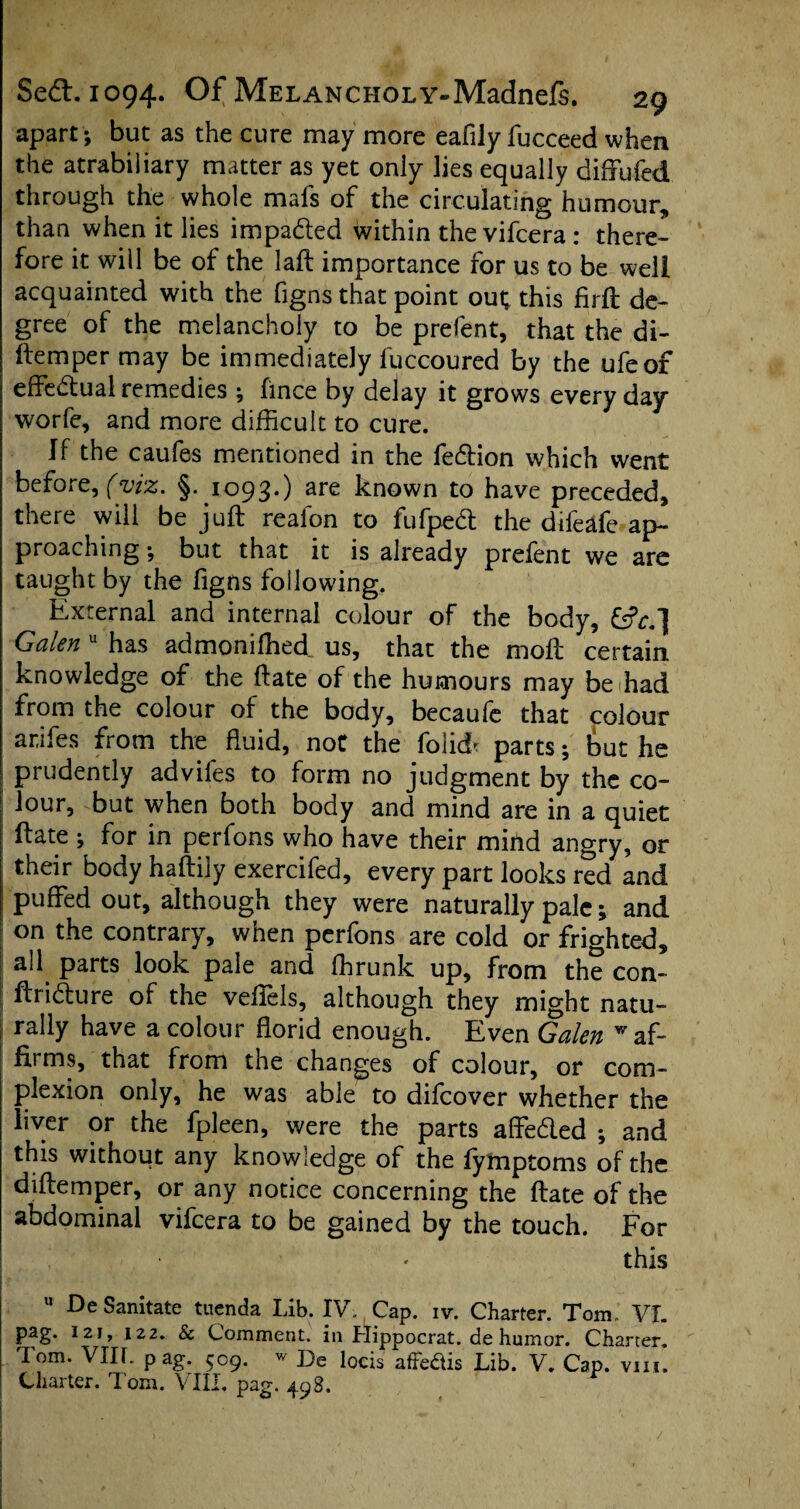 apart; but as the cure may more eafily fucceed when the atrabiliary matter as yet only lies equally diffu fed through the whole mafs of the circulating humour, than when it lies impa&ed within the vifcera : there¬ fore it will be of the laft importance for us to be well acquainted with the figns that point out; this firft de¬ gree of the melancholy to be prefent, that the di- ftemper may be immediately fuccoured by the ufeof effe&ual remedies ; hnce by delay it grows every day worfe, and more difficult to cure. If the caufes mentioned in the fedtion which went before, (viz. §. 1093.) are known to have preceded, there will be juft reafon to fufpedt the difeafe ap¬ proaching ; but that it is already prelent we are taught by the figns following. External and internal colour of the body, Galen u has admoniffied us, that the moft certain knowledge of the ftate of the humours may be had from the colour of the body, becaufe that colour ar.ifes from the fluid, not the foM parts; but he prudently advifes to form no judgment by the co¬ lour, but when both body and mind are in a quiet ftate ; for in perfons who have their mind angry, or their body haftily exercifed, every part looks red and puffed out, although they were naturally pale; and on the contrary, when perfons are cold or frighted, all parts look pale and ffirunk up, from the con- ftridure of the veffels, although they might natu¬ rally have a colour florid enough. Even Galen w af¬ firms, that from the changes of colour, or com¬ plexion only, he was able to difcover whether the liver or the fpleen, were the parts affe&ed ; and this without any knowledge of the fymptoms of the diftemper, or any notice concerning the ftate of the abdominal vifcera to be gained by the touch. For this u De Sanitate tuenda Lib. IV. Cap. iv. Charter. Tom. VL pag. 121, 122. & Comment, in Hippocrat. de humor. Charter. Iom. VIIL pag. 509. w De locis affe&is Lib. V. Cap. vm. Charter. Tom. VIII. pag. 498.