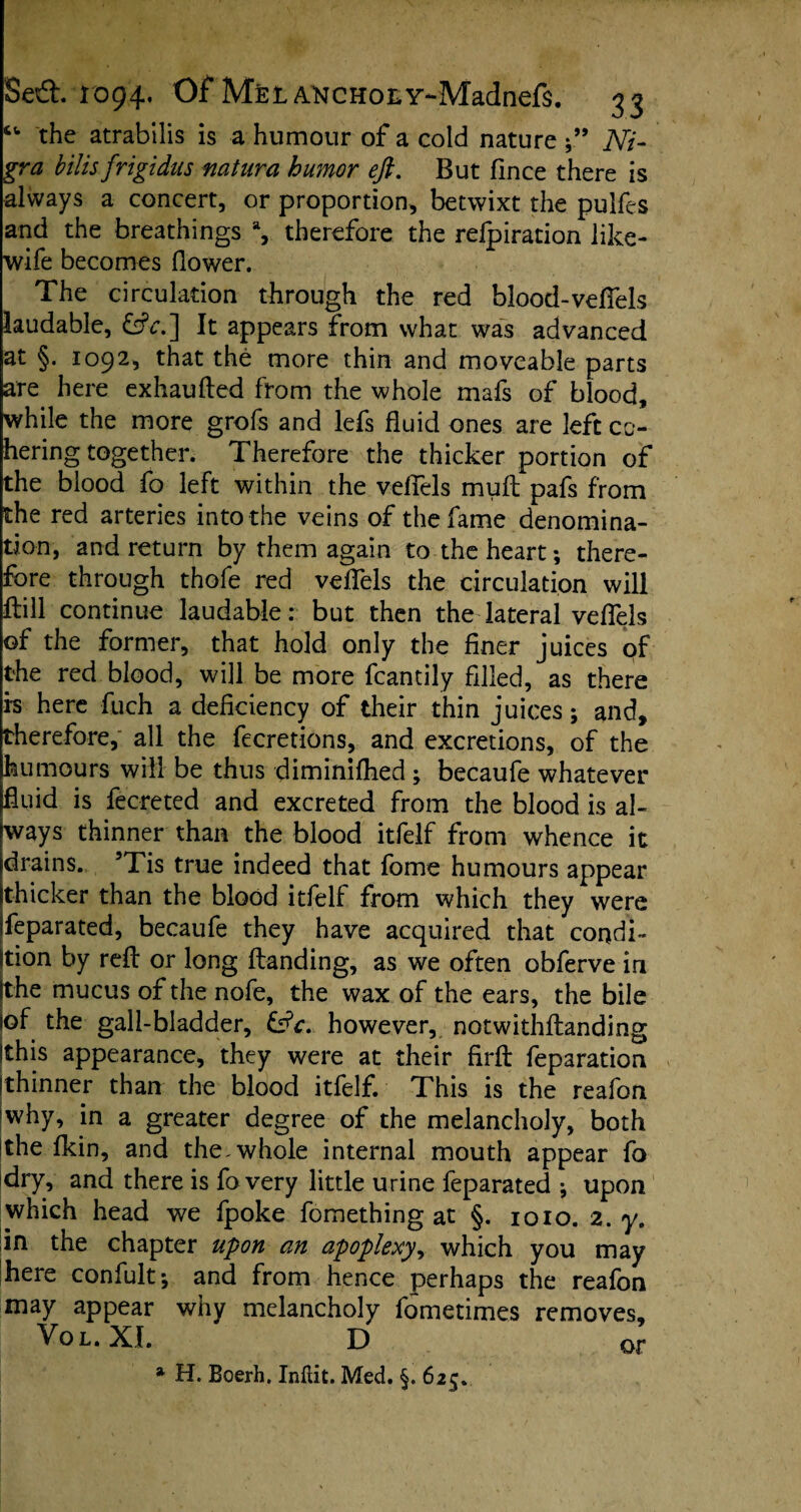 “ the atrabilis is a humour of a cold nature A7- gr# bilis frigidus natura humor eft. But fince there is always a concert, or proportion, betwixt the pulfes and the breathings % therefore the refpiration like- wife becomes (lower. The circulation through the red blood-veffels laudable, &V.] It appears from what was advanced at §. 1092, that the more thin and moveable parts are here exhaufled from the whole mafs of blood, while the more grofs and lefs fluid ones are left co¬ hering together. Therefore the thicker portion of the blood fo left within the vefTels muft pafs from the red arteries into the veins of the fame denomina¬ tion, and return by them again to the heart ; there¬ fore through thofe red vefTels the circulation will ftill continue laudable: but then the lateral vefTels of the former, that hold only the finer juices of the red blood, will be more fcantily filled, as there i-s here fuch a deficiency of their thin juices; and, therefore, all the fecretions, and excretions, of the humours will be thus diminifhed ; becaufe whatever fluid is fecreted and excreted from the blood is al¬ ways thinner than the blood itfelf from whence it drains. 5Tis true indeed that fome humours appear thicker than the blood itfelf from which they were Separated, becaufe they have acquired that condi¬ tion by red or long (landing, as we often obferve in Ithe mucus of the nofe, the wax of the ears, the bile jof the gall-bladder, &c. however, notwithflanding (this appearance, they were at their firfl feparation ithinner than the blood itfelf. This is the reafon why, in a greater degree of the melancholy, both !the fkin, and the-whole internal mouth appear fo dry, and there is fo very little urine feparated ; upon which head we fpoke fomething at §. 1010. 2. y. in the chapter upon an apoplexy, which you may here confult; and from hence perhaps the reafon may appear why melancholy fometimes removes, Vol. XI. D qp * H. Boerh. Inflit. Med. §. 625.