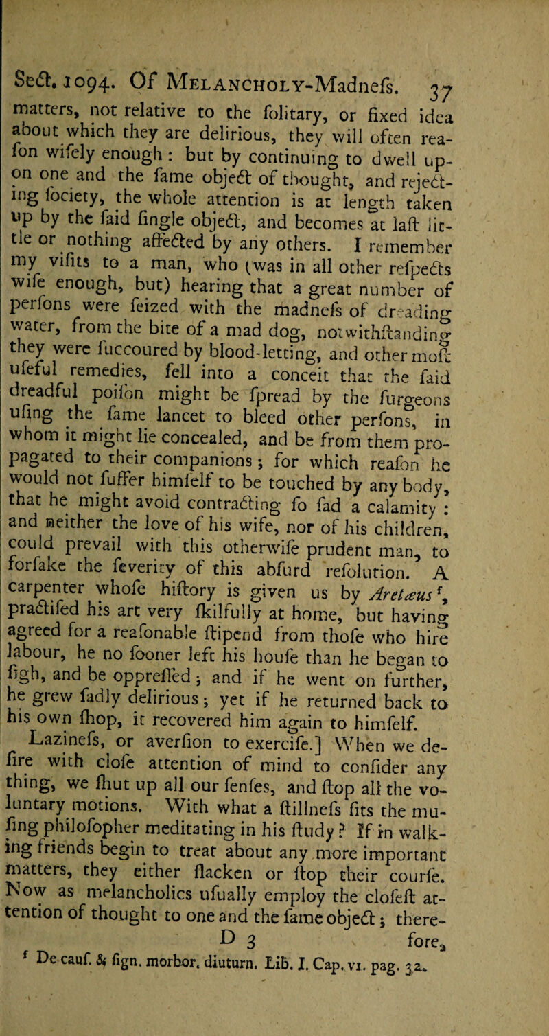 matters, not relative to the folitary, or fixed idea about which they are delirious, they will often rea- fon wifely enough : but by continuing to dwell up¬ on one and the fame object of thought9 and reject¬ ing fociety, the whole attention is at length taken up by the faid fingle objed, and becomes at laft lit¬ tle or nothing affeded by any others. I remember my vifus to a man, who (was in all other refpeds wile enough, but) hearing that a great number of perlons were feized with the madnefs of dreading water, from the bite of a mad dog, notwithftandino- they were fuccoured by blood-letting, and other moS ufefui remedies, fell into a conceit that the faid dreadful poifon might be fpread by the furgeons uf^ng the fame lancet to bleed other perfont, in whom it might lie concealed, and be from them pro¬ pagated to their companions; for which reafon he would not fuffer himielf to be touched by anybody, that he might avoid contrading fo fad a calamity * and neither the love of his wife, nor of his children, could prevail with this otherwife prudent man, to i forfake the feverky of this abfurd refolution. A carpenter whofe hiftory is given us by Aret<eus\ pradiled his art very fkilfully at home, but havino* agreed for a reafonable ftipend from thole who hire labour, he no fooner left his houle than he began to figh, and be opprefled; and if he went on further, he grew fadly delirious; yet if he returned back to his own (hop, it recovered him again to himfelf. Lazinefs, or averfion to exercife.] When we de¬ file with clofe attention of mind to confider any thing, we fhut up all our fenfes, and flop all the vo¬ luntary motions. With what a ftillnefs fits the mu¬ ling philofopher meditating in his ftudy ? If rn walk- ing friends begin to treat about any more important matters, they either flackcn or flop their courfe. Now as melancholics ufually employ the clofeft at¬ tention of thought to one and the fame objed; there- ^ 3 - forea f De cauf. & fign. morbor. diuturn. Lib. J. Cap. vi. pag. 3.^