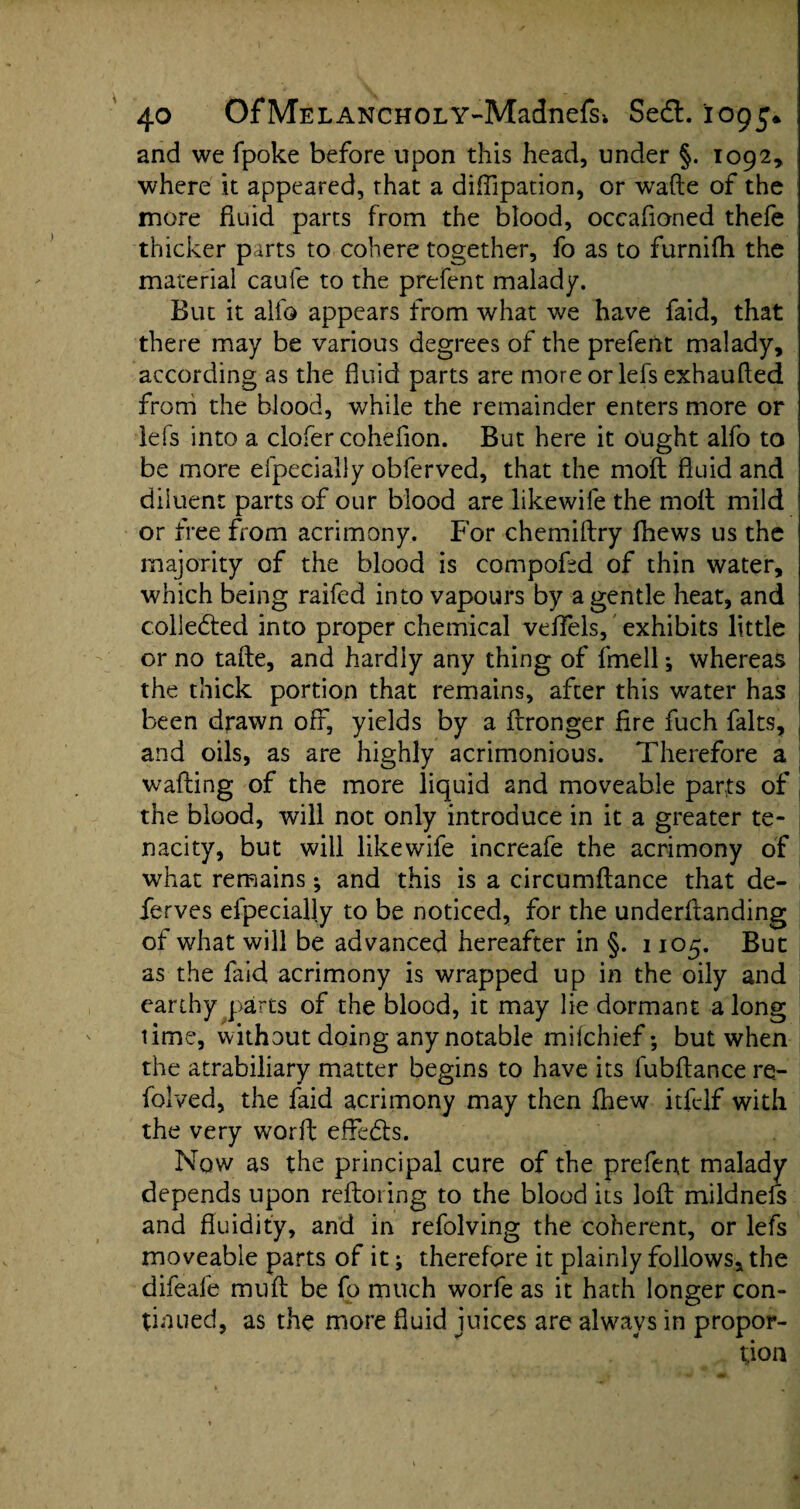 and we fpoke before upon this head, under §. 1092, where it appeared, that a diffipation, or wrafte of the more fluid parts from the blood, occafloned thefe thicker parts to cohere together, fo as to furnifh the material caufe to the prefent malady. But it alio appears from what we have faid, that there may be various degrees of the prefent malady, according as the fluid parts are more or lefs exhaufted from the blood, while the remainder enters more or lefs into a clofer cohefion. But here it ought alfo to be more efpecially obferved, that the mod fluid and diluent parts of our blood are likewife the molt mild or free from acrimony. For chemiltry fhews us the majority of the blood is compoftd of thin water, which being raifed into vapours by a gentle heat, and collected into proper chemical vefiels, exhibits little or no tafte, and hardly any thing of fmell; whereas the thick portion that remains, after this water has been drawn off, yields by a frronger fire fuch falts, and oils, as are highly acrimonious. Therefore a wafting of the more liquid and moveable parts of the blood, will not only introduce in it a greater te¬ nacity, but will likewife increafe the acrimony of what remains; and this is a circumftance that de- lerves efpecially to be noticed, for the underftanding of what will be advanced hereafter in §. 1105. But as the faid acrimony is wrapped up in the oily and earthy parts of the blood, it may lie dormant along time, without doing any notable mifchief; but when the atrabiliary matter begins to have its lubftance re- folved, the faid acrimony may then fhew itfclf with the very worft effiedfs. Now as the principal cure of the prefent malady depends upon reftoring to the blood its loft mildnefs and fluidity, and in refolving the coherent, or lefs moveable parts of it; therefore it plainly follows, the difeafe muft be fo much worfe as it hath longer con¬ tinued, as the more fluid juices are always in propor¬ tion