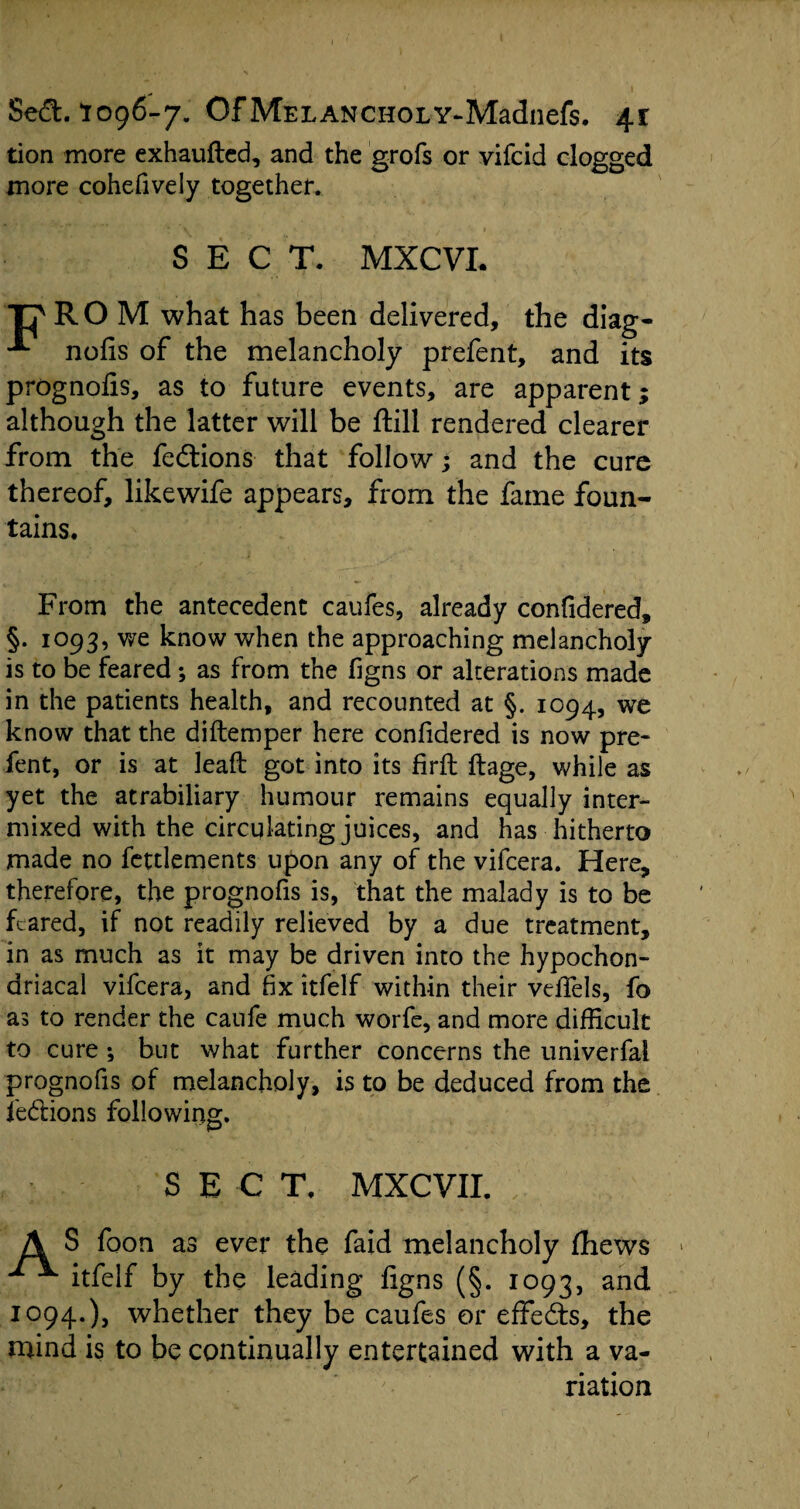 tion more exhaufted, and the grofs or vifcid clogged more cohefively together. SECT. MXCVL ■pRO M what has been delivered, the diag- nofis of the melancholy prefent, and its prognofis, as to future events, are apparent; although the latter will be ftill rendered clearer from the fedtions that follow; and the cure thereof, likewife appears, from the fame foun¬ tains. From the antecedent caufes, already confidered, §. 1093, we know when the approaching melancholy is to be fearedas from the figns or alterations made in the patients health, and recounted at §. 1094, we know that the diftemper here confidered is now pre¬ fent, or is at lead got into its frit ftage, while as yet the atrabiliary humour remains equally inter¬ mixed with the circulating juices, and has hitherto made no fettlements upon any of the vifcera. Here, therefore, the prognofis is, that the malady is to be feared, if not readily relieved by a due treatment, in as much as it may be driven into the hypochon¬ driacal vifcera, and fix itfelf within their vefifels, fo as to render the caufe much worfe, and more difficult to cure *, but what further concerns the univerfal prognofis of melancholy, is to be deduced from the fedions following. SECT, MXCVII. A S foon as ever the faid melancholy fhews ^ itfelf by the leading figns (§. 1093, and 1094.), whether they be caufes or effects, the mind is to be continually entertained with a va¬ riation