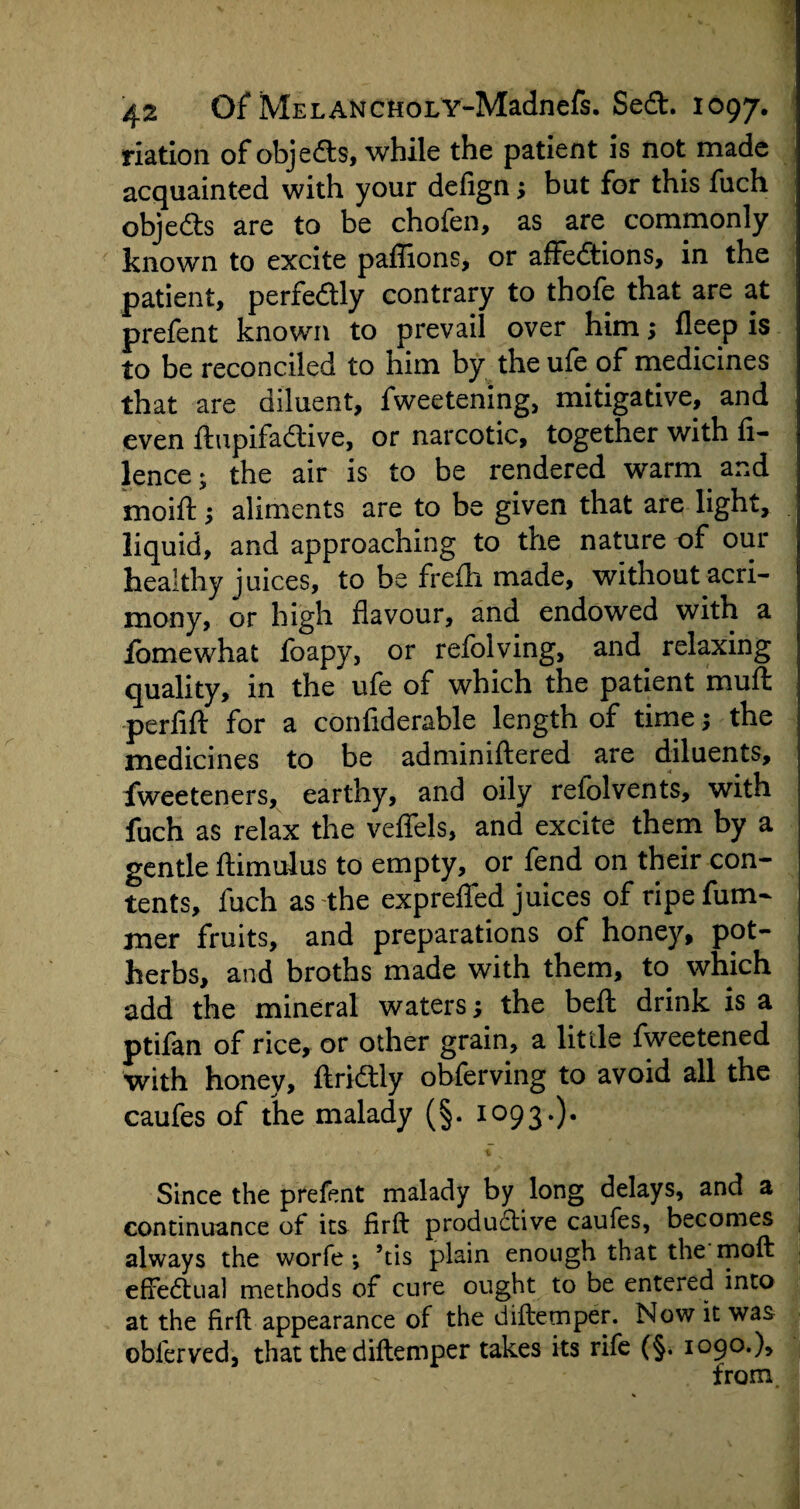 riation of objects, while the patient is not made acquainted with your defign; but for this fuch objects are to be chofen, as are commonly known to excite paffions, or affections, in the patient, perfectly contrary to thofe that are at prefent known to prevail over him; fleep is to be reconciled to him by the ufe of medicines that are diluent, fweetening, mitigative, and even ftupifactive, or narcotic, together with fi- lence; the air is to be rendered warm and moift; aliments are to be given that are light, liquid, and approaching to the nature of our healthy juices, to be frefli made, without acri¬ mony, or high flavour, and endowed with a lomewhat foapy, or refolving, and relaxing quality, in the ufe of which the patient muff perfift for a confiderable length of time; the medicines to be adminiftered are diluents, fweeteners, earthy, and oily refolvents, with fuch as relax the veffels, and excite them by a gentle ftimulus to empty, or fend on their con¬ tents, fuch as the expreffed juices of ripefum- mer fruits, and preparations of honey, pot¬ herbs, and broths made with them, to which add the mineral waters; the belt drink is a ptifan of rice, or other grain, a little fweetened with honey, ftrictly obferving to avoid all the caufes of the malady (§. 1093.). Since the prefent malady by long delays, and a continuance of its firft productive caufes, becomes always the worfe ; 5tis plain enough that the moft effectual methods of cure ought to be entered into at the firft appearance of the diftemper. Now it was oblerved, that the diftemper takes its rife (§. 1090.), from.