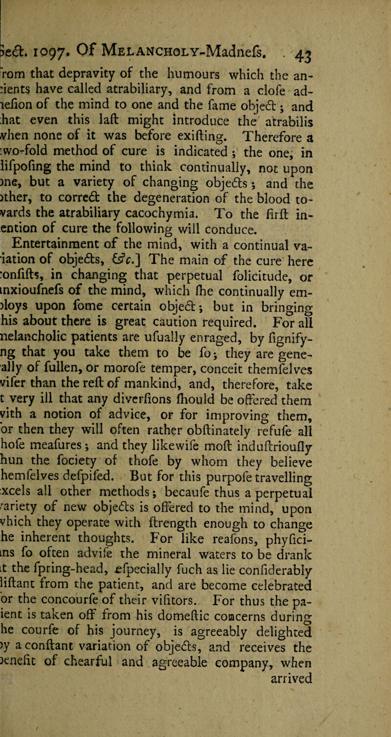 rom that depravity of the humours which the an- :ients have called atrabiliary, and from a clofe ad- lefion of the mind to one and the fame objed ; and hat even this laft might introduce the atrabilis vhen none of it was before exifting. Therefore a :wo-fold method of cure is indicated ; the one, in lifpofing the mind to think continually, not upon )ne, but a variety of changing objeds ; and the >ther, to corred the degeneration of the blood to- vards the atrabiliary cacochymia. To the firft in- ention of cure the following will conduce. Entertainment of the mind, with a continual va¬ cation of objeds, £s?c.] The main of the cure here •onfifts, in changing that perpetual folicitude, or mxioufnefs of the mind, which fhe continually em¬ ploys upon fome certain objed; but in bringing his about there is great caution required. For all nelancholic patients are ufually enraged, by fignify- ng that you take them to be fo; they are gene- ally of fullen, or morofe temper, conceit themfelves vifer than the reft of mankind, and, therefore, take t very ill that any diverfions fhould be offered them yith a notion of advice, or for improving them, or then they will often rather obftinately refufe all hofe meafures ; and they likewife moft induftrioufly hun the fociety of thofe by whom they believe hemfelves defpifed. But for this purpofe travelling :xcels all other methods; becaufe thus a perpetual variety of new objeds is offered to the mind, upon vhich they operate with ftrength enough to change he inherent thoughts. For like reafons, phyfici- ins fo often advife the mineral waters to be drank it the fpring-head, efpecially fuch as lie conliderably liftant from the patient, and are become celebrated or the concourfe of their vifitors. For thus the pa- ient is taken off from his domeftic concerns during he courfe of his journey, is agreeably delighted )y a conftant variation of objeds, and receives the benefit of chearful and agreeable company, when arrived