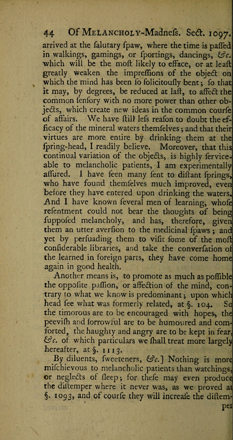 arrived at the falutary fpaw, where the time is pafTed in walkings, gamings, or fportings, dancings, &c. which will be the moft likely to efface, or at lead: greatly weaken the impreflions of the objedt on which the mind has been fo folicitoully bent; fo that it may, by degrees, be reduced at lad, to affedt the common fenfory with no more power than other ob¬ jects, which create new ideas in the common courfe of affairs. We have dill lefs reafon to doubt the ef¬ ficacy of the mineral waters themfelves *, and that their virtues are more entire by drinking them at the fpring-head, I readily believe. Moreover, that this continual variation of the objedts, is highly fervice- able to melancholic patients, I am experimentally alfured. I have feen many fent to didant fprings, who have found themfelves much improved, even before they have entered upon drinking the waters. And I have known feveral men of learning, whofe refentment could not bear the thoughts of being fuppofed melancholy, and has, therefore, given them an utter averdon to the medicinal fpaws ; and yet by perfuading them to vide fome of the mod condderable libraries, and take the converfation of the learned in foreign parts, they have come home again in good health. Another means is, to promote as much as pofdble the oppodte pafdon, or affedtion of the mind, con¬ trary to what we know is predominant; upon which head fee what was formerly related, at §. 104. So the timorous are to be encouraged with hopes, the peevifh and forrowful are to be humoured and com¬ forted, the haughty and angry are to be kept in fear, &c, of which particulars we fhall treat more largely hereafter, at §. 1113. By diluents, fweeteners, &V.] Nothing is more mifehievous to melancholic patients than watchings, or negledts of deep; for thefe may even produce the diflemper where it never was, as we proved at §. 1093, and of courfe they will increafe the diftenv pel