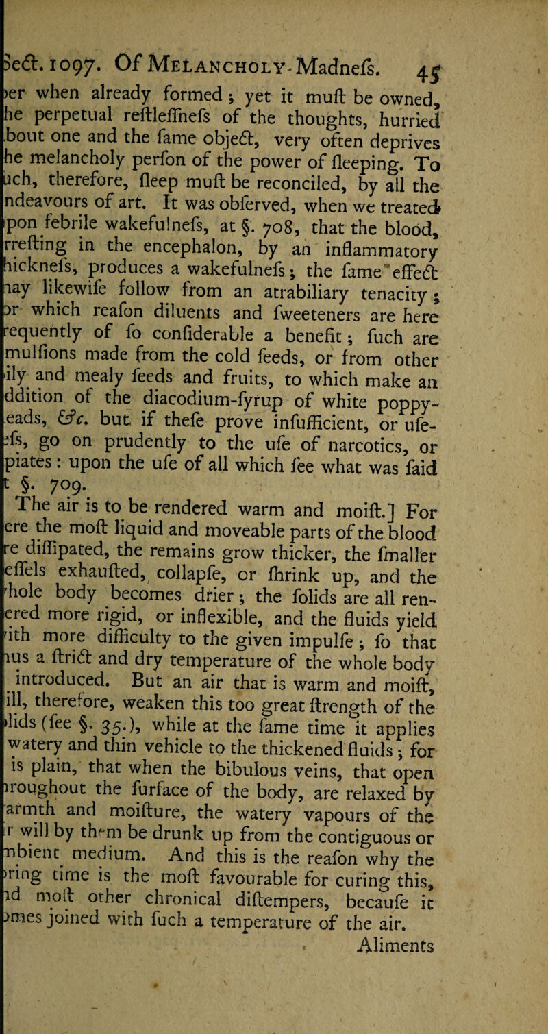 >er when already formed ; yet it mud be owned, he perpetual redleflhefs of the thoughts, hurried bout one and the fame objeft, very often deprives he melancholy perfon of the power of fleeping. To uch, therefore, deep mud be reconciled, by all the ndeavours of art. It was obferved, when we treated pon febrile wakefulnefs, at §. 708, that the blood, rreding in the encephalon, by an inflammatory hicknels, produces a wakefulnefs; the fameeffect aay likewife follow from an atrabiliary tenacity; ir which reafon diluents and fweeteners are here requently of fo confiderable a benefit; fuch are mulfions made from the cold feeds, or from other ily and mealy feeds and fruits, to which make an ddition of the diacodium-fyrup of white poppy- eads, &c. but if thefe prove infuflicient, or ufe- Ts, go on prudently to the ufe of narcotics, or piates. upon the ufe of all which fee what was faid t §• 7°9- The air is to be rendered warm and moifl.] For ere the mod liquid and moveable parts of the blood re diflipated, the remains grow thicker, the fmaller leffels exhauded, collapfe, or fhrink up, and the rh°le body becomes drier; the folids are all ren- ered more rigid, or inflexible, and the fluids yield, rith more difficulty to the given impulfe; fo that lus a drift and dry temperature of the whole body introduced. But an air that is warm and maid, ill, therefore, weaken this too great drength of the Aids (fee §. 35*while at the fame time it applies watery and thin vehicle to the thickened fluids; for is plain, that when the bibulous veins, that open iroughout the furface of the body, are relaxed by armth and moidure, the watery vapours of the 1 will by tlv m be drunk up from the contiguous or nbient^ medium. And this is the reafon why the >ring time is the mod favourable for curing this, id mod other chronical didempers, becaufe it }nies joined with fuch a temperature of the air. « Aliments