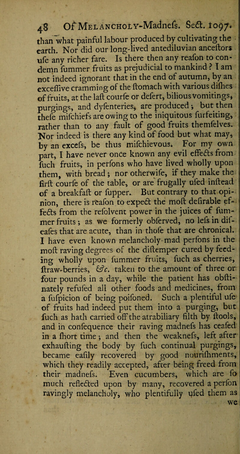 than what painful labour produced by cultivating the ; earth. Nor did our long-lived antediluvian anceftors ufe any richer fare. Is there then any reafon to con¬ demn fummer fruits as prejudicial to mankind Mam ! not indeed ignorant that in the end of autumn, by an exceffive cramming of the ftomach with various dilhes of fruits, at the laft courfe or defert, bilious Vomitings* purgings, and dyfenteries* are produced *, but then thefe mifchiefs are owing to the iniquitous furfeiting, rather than to any fault of good fruits themfelves. Nor indeed is there any kind of food but what may* 1 by an excefs, be thus mifchievous* For my own I part, I have never once known any evil effedtsfrom fuch fruits, in perfons who have lived wholly upon - them, with bread ^ nor otherwife, if they make the firft courfe of the table, or are frugally ufed inftead ! of a breakfaft or fupper. But contrary to that opi- i nion, there is reafon to expect the molt defirable ef¬ fects from the refolvent power in the juices of fum¬ mer fruits; as we formerly obferved, no lefs in dif- cafes that are acute, than in thofe that are chronical. I have even known melancholy'mad perfons in the molt raving degrees of the diftemper cured by feed¬ ing wholly upon fummer fruits, fuch as cherries, ItraW'berries, &c. taken to the amount of three or four pounds in a day, while the patient has obfti- nately refufed all other foods and medicines, from j a fufpicion of being poifoned. Such a plentiful ufe of fruits had indeed put them into a purging, but fuch as hath carried off the atrabiliary filth by {tools, and in confequence their raving madnefs has ceafed in a Ihort time •, and then the weaknefs, left after exhaufting the body by fuch continual purgings, became eafily recovered by good nourifhments, which they readily accepted, after being freed from . their madnefs. Even cucumbers, which are fo much refledted upon by many, recovered a perfon ravingly melancholy, who plentifully qfed them as we