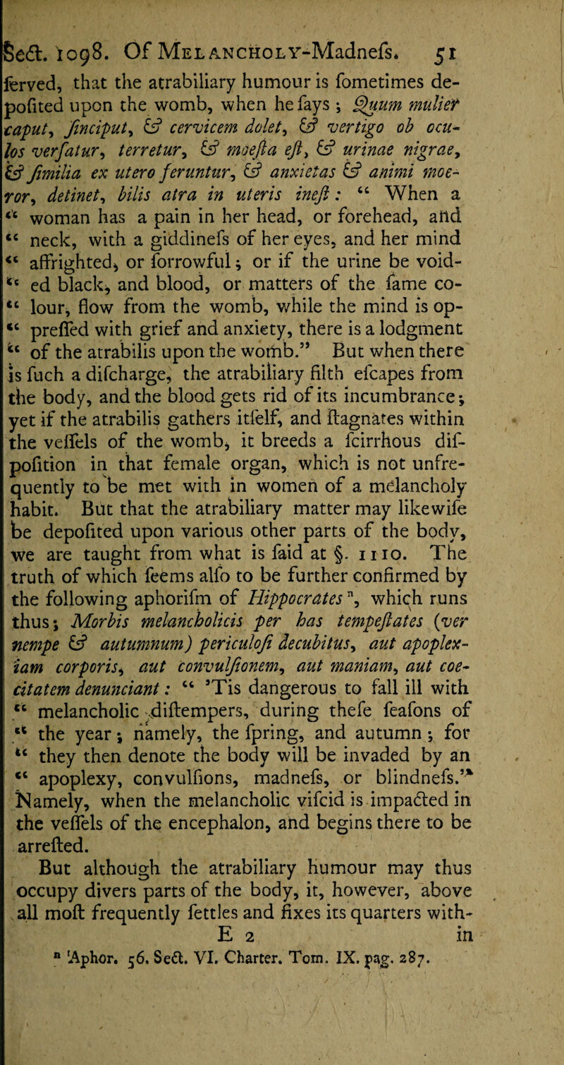 ferved, that the atrabiliary humour is fometimes de- pofited upon the womb, when he fays ; Quum mullet caputy finciput, id cervicem delete id vertigo ob oat- los verfatur, terretur, id moefia eft> id urinae nigrae, id fimilia ex utero feruntur^ id anxietas id animi moe- ror> detinet, bills atra in uteris ineft: “ When a woman has a pain in her head, or forehead, arid ic neck, with a giddinefs of her eyes, and her mind affrighted* or forrowful; or if the urine be void- u ed black* and blood, or matters of the fame co- ic lour, flow from the womb, while the mind is op- “ preffed with grief and anxiety, there is a lodgment of the atrabilis upon the wothb.” But when there is fuch a difeharge, the atrabiliary filth efcapes from the body, and the blood gets rid of its incumbrance*, yet if the atrabilis gathers itfelf* and ftagnates within the veffels of the womb* it breeds a feirrhous dif- pofition in that female organ, which is not unfre- quently to be met with in women of a melancholy habit. But that the atrabiliary matter may likewife be depofited upon various other parts of the body, we are taught from what is faid at §. mo. The truth of which feems alfo to be further confirmed by the following aphorifm of Hippocrates n, which runs thus; Morbis melancholias per has tempeftates (ver nempe id autumnum) periculoji decubitus, aut apoplex- iam corporis* aut convulftonem, aut maniam, aut coe~ citatem denunciant; “ 5Tis dangerous to fall ill with ec melancholic diftempers, during thefe feafons of ct the year; namely, the fpring, and autumn; for they then denote the body will be invaded by an <c apoplexy, convulfions, madnefs, or blindnefsf* Namely, when the melancholic vifeid is impa&ed in the veffels of the encephalon, and begins there to be arrefted. But although the atrabiliary humour may thus occupy divers parts of the body, it, however, above all moft frequently fettles and fixes its quarters with- E 2 in n 'Aphor, 56. Se&. VI. Charter. Tom. IX. pag. 287.