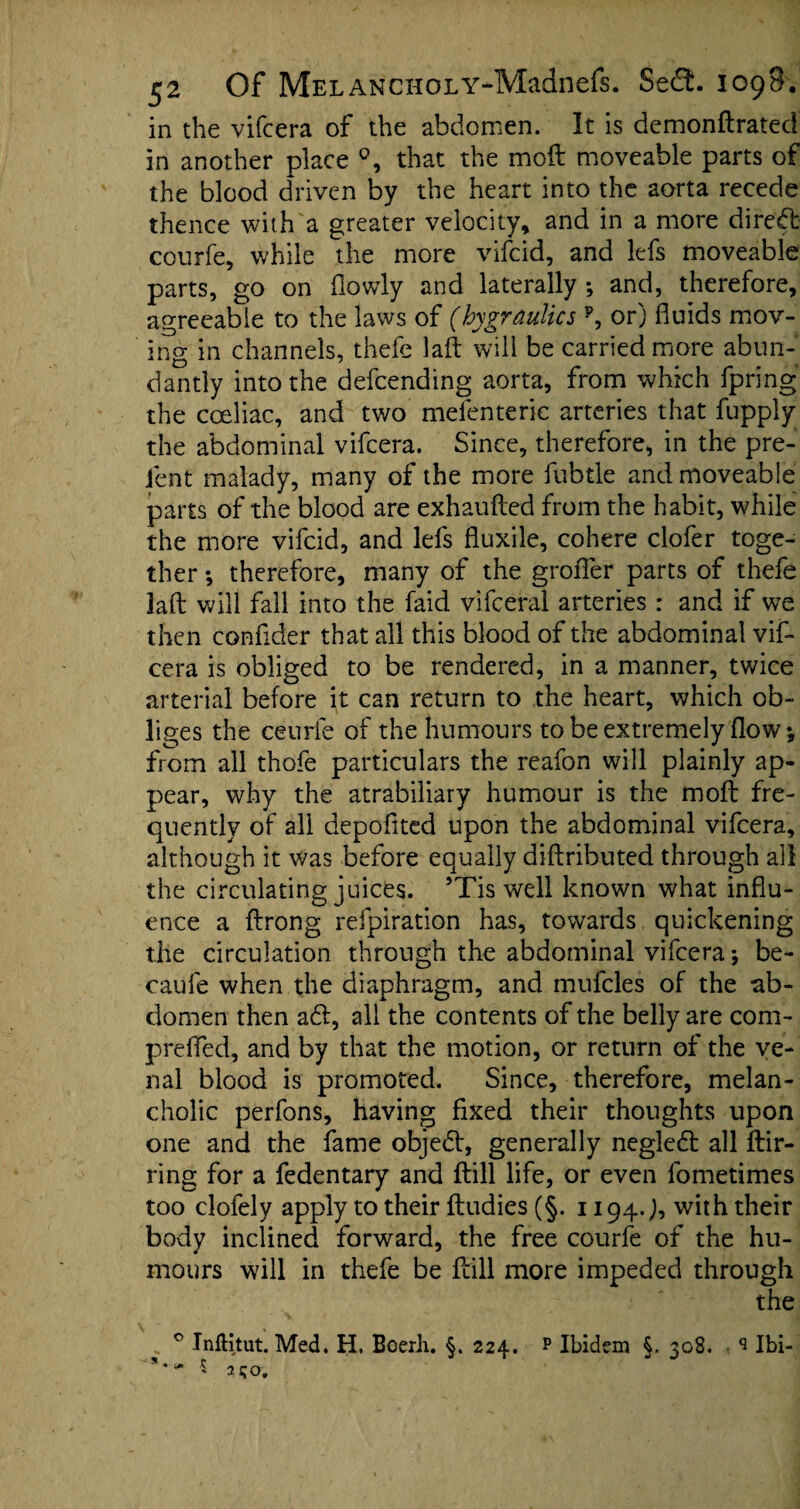 in the vifcera of the abdomen. It is demonftrated in another place that the moft moveable parts of the blood driven by the heart into the aorta recede thence with a greater velocity, and in a more direft: courfe, while the more vifcid, and lefs moveable parts, go on fiowly and laterally *, and, therefore, agreeable to the laws of (hygraulics p, or) fluids mov¬ ing in channels, thefe laft will be carried more abun¬ dantly into the defcending aorta, from which fpring the coeliac, and two melenterie arteries that fupply the abdominal vifcera. Since, therefore, in the pre- fent malady, many of the more fubtle and moveable parts of the blood are exhaufted from the habit, while the more vifcid, and lefs fluxile, cohere clofer toge¬ ther *, therefore, many of the groffer parts of thefe laft will fall into the faid vifceral arteries : and if we then conflder that all this blood of the abdominal vif¬ cera is obliged to be rendered, in a manner, twice arterial before it can return to the heart, which ob¬ liges the ceurfe of the humours to be extremely flow \ from all thofe particulars the reafon will plainly ap¬ pear, why the atrabiliary humour is the moft fre¬ quently of all depoflted upon the abdominal vifcera, although it was before equally diftributed through all the circulating juices. 5Tis well known what influ¬ ence a ftrong refpiration has, towards quickening the circulation through the abdominal vifcera*, be- caufe when the diaphragm, and mufcles of the ab¬ domen then aft, all the contents of the belly are com- prelTed, and by that the motion, or return of the ve¬ nal blood is promoted. Since, therefore, melan¬ cholic perfons, having fixed their thoughts upon one and the fame objeft, generally negleft all ftir- ring for a fedentary and ftill life, or even fometimes too clofely apply to their ftudies (§. 1194.;, with their body inclined forward, the free courfe of the hu¬ mours will in thefe be ftill more impeded through the 0 Inflitut. Med. H. Beerh. §. 224. s* ' 250. p Ibidem §, 308. q Ibi-