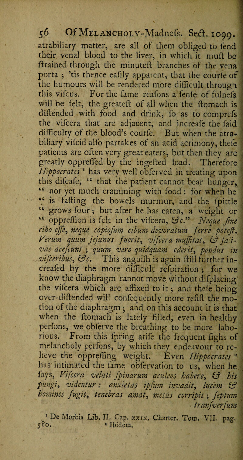 atrabiliary matter, are all of them obliged to fend their venal blood to the liver, in which it mud be drained through the minuted branches of the vena porta ; ’tis thence eafily apparent, that the courie of the humours will be rendered more difficult through this vifcus. For the fame reafons a fenfe of fulnefs will be felt, the greated of all when the domach is didended with food and drink, fo as to comprefs the vifcera that are adjacent, and increafe the faid difficulty of the blood’s courfe. But when the atra- biliary vifcid alfo partakes of an acid acrimony, thefe patients are often very great eaters, but then they are greatly oppreffied by the ingeded load. Therefore Hippocrates * has very well obferved in treating upon this difeafe, <c that the patient cannot bear hunger, “ nor yet much cramming with food : for when he is fading the bowels murmur, and the fpittle grows four; but after he has eaten, a weight or “ oppreffion is felt in the vifcera, £sV.” Neque fine cibo ejfe, neque copiofum cibum devoratum ferre poteft Verum quum jejunus fueidt, vifcera muff tat, & Ja!i- vae acefcunt \ quum vero quidquam ederit, pondus in vifceribns, &c. This anguilh is again dill further in- creafed by the more difficult refpiration ; for we know the diaphragm cannot move without difplacing the vifcera which are affixed to it *, and thefe being over-didended will confequently more refid the mo¬ tion of the diaphragm * and on this account it is that when the domach is lately filled, even in healthy perfons, we obferve the breathing to be more labo¬ rious. From this fpring arife the frequent fighs of melancholy perfons, by which they endeavour to re¬ lieve the oppreffing weight. Even Hippocrates 11 has intimated the fame obfervation to us, when he fays, Vifcera veluti fpinarum aculeos habere, £5? his fungi, videntur: anxietas ipfum invadit, lucem £5? homines fugif, tenebras amat, metus ccrripit; J'eptum tranfverfum 1 De Morbis Lib. II. Cap. xxix, Charter. Tom. VII. pag. 5 So. “Ibidem.