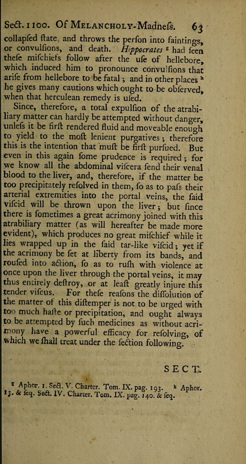 collapfed ftate and throws the perfon into fainting, or convulfions, and death. Hipocrates g had feen thefe mifchiefs follow after the ufe of hellebore, which induced him to pronounce convulfions that ariie from hellebore to be fatal; and in other places h he gives many cautions which ought to be obferved, when that herculean remedy is ufed. > Since, therefore, a total expulfion of the atrabi- liary matter can hardly be attempted without danger, unlefs it be firft rendered fluid and moveable enough to yield to the moffc lenient purgatives; therefore this is the intention that mull be firft purfued. But even in this again fome prudence is required ; for we know all the abdominal vilcera fend their venal blood to the liver, and, therefore, if the matter be too precipitately refolved in them, fo as to pafs their arterial extremities into the portal veins, the faid vifcid will be thrown upon the liver; but fince there is fometimes a great acrimony joined with this atrabiliary matter (as will hereafter be made more evident), which produces no great mifchief while it lies wrapped up in the faid tar-like vifcid; yet if the acrimony be fet at liberty from its bands, and roufed into adion, fo as to rufh with violence at once upon the liver through the portal veins, it may thus entirely deftroy, or at leaft greatly injure this tender vifcus. For thefe reafons the diffolution of the matter of this diftemper is not to be urged with too much hafte or precipitation, and ought always to be attempted by fuch medicines as without acri¬ mony have a powerful efficacy for refolving, of which we fhall treat under the fedion following^ SECT. s Aphor. i. Sea. V. Charter. Tom. IX. pa?, i qr. k Aphor. 13. & %. Sea. IV. Charter. Tom. IX. pag. j 40. & feq.