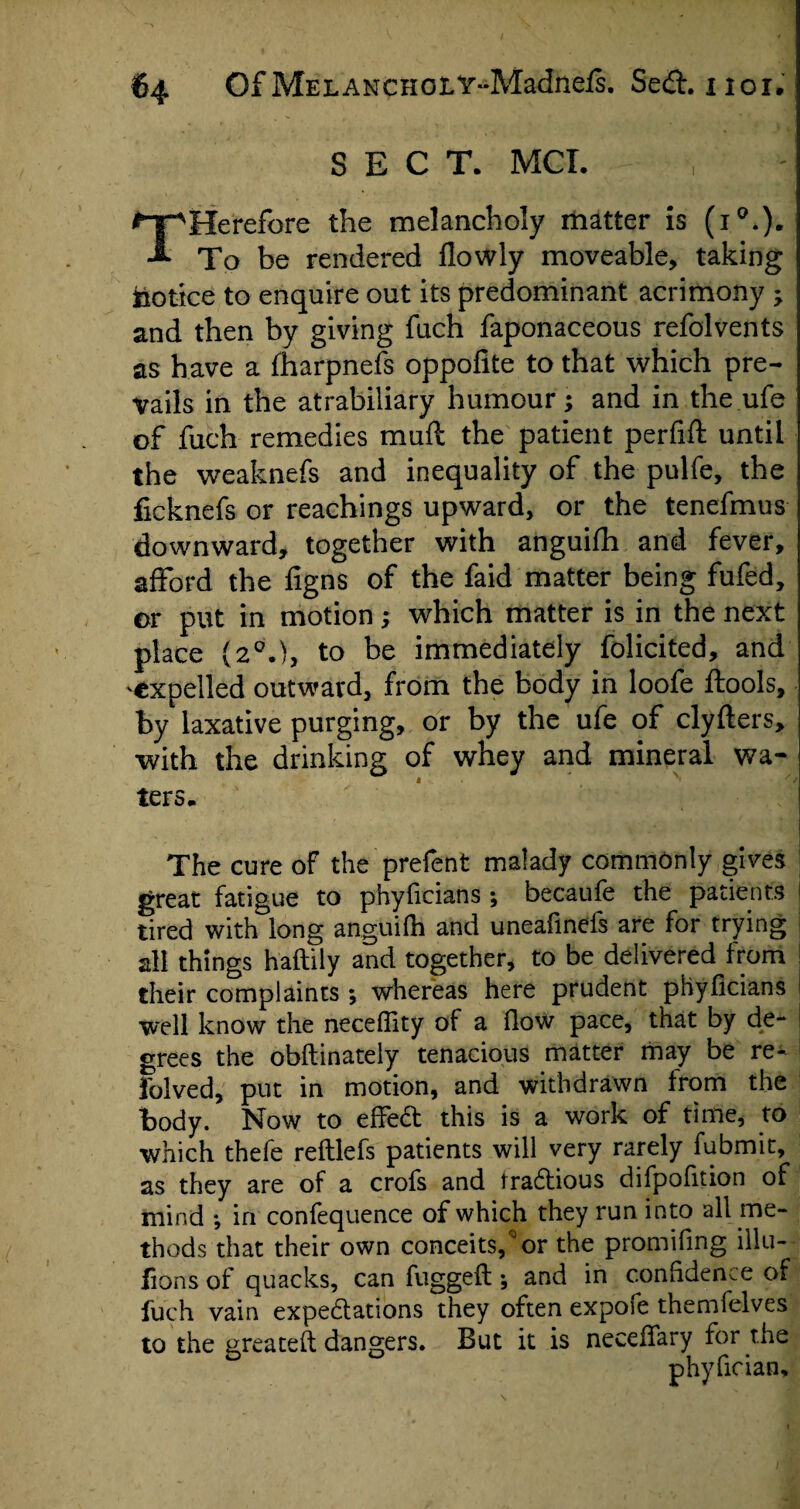 SECT. MCI. THerefore the melancholy matter is (i0.). To be rendered flowly moveable, taking Notice to enquire out its predominant acrimony ; and then by giving fuch faponaceous refolvents as have a fharpnefs oppofite to that which pre¬ vails in the atrabiliary humour; and in the ufe of fuch remedies muft the patient perfift until the weaknefs and inequality of the pulfe, the ficknefs or reachings upward, or the tenefmus downward, together with anguifh and fever, afford the ligns of the faid matter being fufed, or put in motion; which matter is in the next place (20.), to be immediately folicited, and expelled outward, from the body in loofe ftools, by laxative purging, or by the ufe of clyfters, with the drinking of whey and mineral wa¬ ters* The cure of the prefent malady commonly gives great fatigue to phyficians; becaufe the patients tired with long anguifh and uneafincfs are for trying all things haftily and together, to be delivered from their complaints \ whereas here prudent phyficians well know the neceffity of a flow pace, that by de¬ grees the obflinately tenacious matter may be re- folved, put in motion, and withdrawn from the body. Now to effect this is a work of time, to which thefe reftlefs patients will very rarely fubmit, as they are of a crofs and fractious difpofition of mind ; in confequence of which they run into all me¬ thods that their own conceits,0or the promifing illu- fions of quacks, can fuggeft; and in confidence of fuch vain expectations they often expofe themfelves to the greateft dangers. But it is necefTary for the phyfioian.