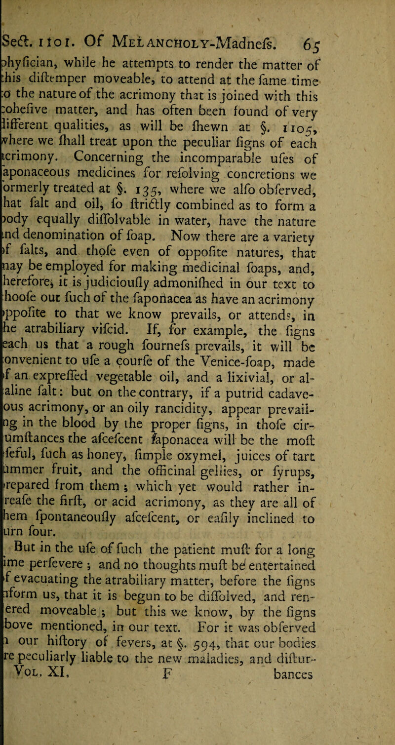 phyfician, while he attempts to render the matter of this diftemper moveable, to attend at the fame time' :o the nature of the acrimony that is joined with this :ohefive matter, and has often been found of very lifferent qualities, as will be fhewn at §. 1105, vhere we fhall treat upon the peculiar figns of each tcrimony. Concerning the incomparable ufes of aponaceous medicines for refolving concretions we ormerly treated at §. 135, where we alfo obferved, hat fait and oil, fo flridlly combined as to form a )ody equally diffolvable in water, have the nature ind denomination of foap. Now there are a variety )f falts, and thofe even of oppofite natures, that nay be employed for making medicinal foaps, and, herefore* it is judicioufly admonifhed in our text to hoofe out fuch of the fapoiiacea as have an acrimony ppolite to that we know prevails, or attends, in he atrabiliary vifcid. If, for example, the figns each us that a rough fournefs prevails, it will be onvenient to life a courfe of the Venice-foap, made if an, exprdled vegetable oil, and a lixivia!, or al¬ aline fait: but on the contrary, if a putrid cadave- ous acrimony, or an oily rancidity, appear prevaii- ng in the blood by the proper figns, in thofe cir- umftances the afcefcent faponacea will be the moil: rleful, fuch as honey, fimple oxymel, juices of tart ummer Fruit, and the officinal gellies, or fyrups, >repared from them ; which yet would rather in- reafe the firft, or acid acrimony, as they are all of hem fpontaneoufly afcefcent, or eafily inclined to urn four. But in the life of fuch the patient mud for a long ime perfevere ; and no thoughts muft be1 entertained »f evacuating the atrabiliary matter, before the figns aform us, that it is begun to be diffolved, and ren- ered moveable ; but this we know, by the figns bove mentioned, in our text. For it was obferved a our hiflory of fevers, at §. 594, that our bodies re peculiarly liable to the new maladies, and diflur- Vol, XI, F bances