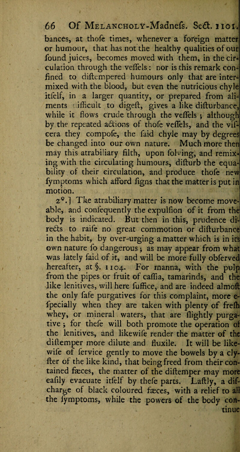 bances, at thofe times, whenever a foreign matter! or humour, that has not the healthy qualities of our found juices, becomes moved with them, in thecir-l culation through the veftels : nor is this remark con¬ fined to diftempered humours only that are inter-' mixed with the blood, but even the nutricious chyle itfelf, in a larger quantity, or prepared from ali¬ ments difficult to digeft, gives a like difturbance, while it flows crude through the veffels ; although by the repeated adlions of thofe veflfels, and the vif- eera they compofe, the faid chyle may by degrees be changed into our own nature. Much more then may this atrabiliary filth, upon folding, and remix* ing with the circulating humours, difturb the equa¬ bility of their circulation, and produce thofe new fymptoms which afford figns that the matter is put in motion. 2°.] The atrabiliary matter is now become move- able, and confequently the expulflon of it from the body is indicated. But then in this, prudence di¬ rects to raife no great commotion or difturbance in the habit, by over-urging a matter which is in its own nature fo dangerous; as may appear from what was lately faid of it, and will be more fully obferved hereafter, at §. 1104. For manna, with the pulp from the pipes or fruit of caffia, tamarinds, and the like lenitives, will here fuffice, and are indeed almoft the only fafe purgatives for this complaint, more e- fpecially when they are taken with plenty of frefh whey, or mineral waters, that are flightly purga¬ tive ; for thefe will both promote the operation of the lenitives, and likewife render the matter of the diftemper more dilute and fluxile. It will be like¬ wife of fervice gently to move the bowels by a cly- fter of the like kind, that being freed from their con¬ tained faeces, the matter of the diftemper may more eafily evacuate itfelf by thefe parts. Laftly, a dif- charge of black coloured fasces, with a relief to all the fymptoms, while the powers of the body con¬ tinue