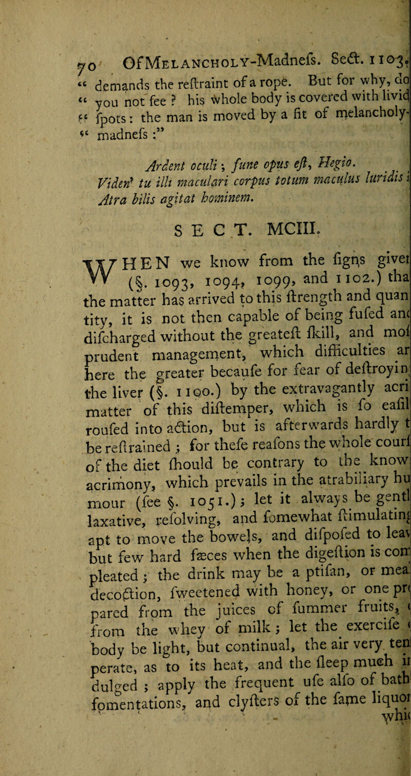 “ demands the reftraint of a rope. But for why, do « you not fee ? his whole body is covered with livid f6 fpots: the man is moved by a fit of melancholy* *c madnefs Ardent oculi; fune opus eft, Hegio. Videtf tu illt macnlari corpus iotum maculus luridis .< Atra bills agitat hominem. - SECT. MCIIL WHEN we know from the figns givei 1093, 1094? I099> 1102.) tha the matter has arrived to this ftrength and quan tity, it is not then capable of being fufed am difeharged without the greateft fkill, and mof prudent management, which difficulties ar here the greater becaufe for fear of deftroyiq the liver (§. iiqo.) by the extravagantly acri matter of this diftemper, which is fo eafil roufed into addon, but is afterwards hardly t be re drained ; for thefe reafons the whole couri of the diet ffiould be contrary to the know acrimony, which prevails in the atrabiiiary hu mmr (feej. .051.), let it always be genii 1 .ix;itive, refolving, and fo me what itimulatins apt to move the bowels, and diipo.ied to lea\ but few hard feces when the digeftion is con- pleated 5 the drink may be a ptifan, or mea. decoction, fweetened with honey, or one pri pared from the juices cf lummei fruits,t ( from the whey of milk; let the exercife < body be light, but continual, the air very ten perate, as to its heat, and the deep much ii dulged ; apply the frequent ufe alio of batb fomentations, and ciyllers of the fame liquoi