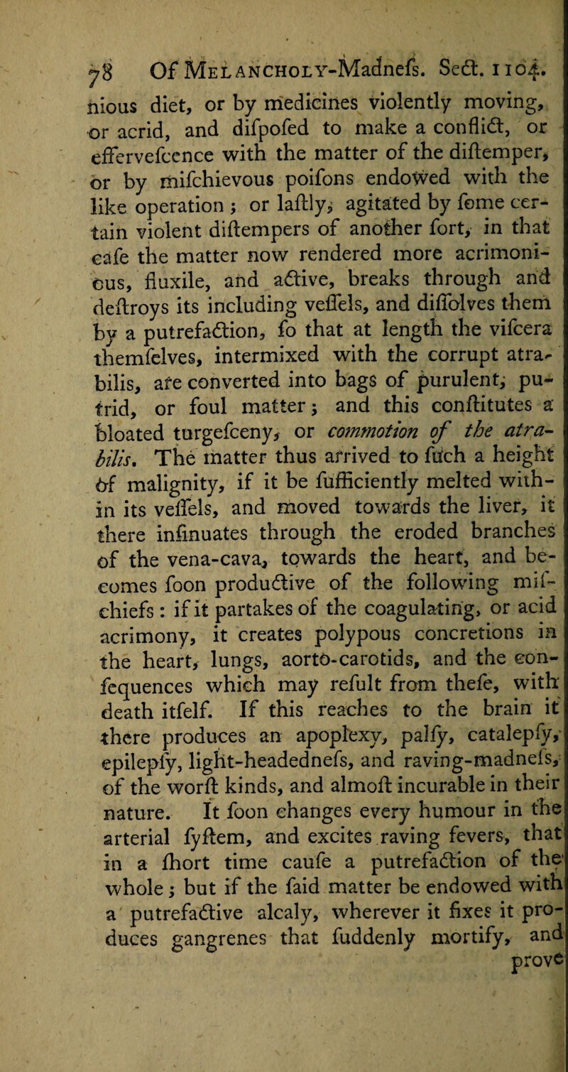 nious diet, or by medicines violently moving, or acrid, and difpofed to make a conflict, or effervefcence with the matter of the diftemper, or by mifchievous poifons endoV/ed with the like operation ; or laftly; agitated by feme cer¬ tain violent diftempers of another fort, in that cafe the matter now rendered more acrimoni¬ ous, fiuxile, and adtive, breaks through and deftroys its including veffels, and diffolves them by a putrefadtion, fo that at length the vifcera themfelves, intermixed with the corrupt atra- bilis, are converted into bags of purulent, pu¬ trid, or foul matter; and this conftitutes a bloated turgefceny, or commotion of the atra- bills. The matter thus arrived to fiich a height 6f malignity, if it be fufficiently melted with¬ in its veffels, and moved towards the liver, it there infinuates through the eroded branches of the vena-cava, towards the heart, and be¬ comes foon productive of the following miff chiefs : if it partakes of the coagulating, or acid acrimony, it creates polypous concretions in the heart, lungs, aorto-carotids, and the eon- fequences which may refult from thefe, with death itfelf. If this reaches to the brain it there produces an apoplexy, pally, catalepfyy epilepfy, light-headednefs, and raving-madnefs, of the word kinds, and almoft incurable in their nature. It foon changes every humour in the arterial fyftem, and excites raving fevers, that in a Ihort time caufe a putrefadtion of the' whole; but if the faid matter be endowed with a putrefactive alcaly, wherever it fixes it pro¬ duces gangrenes that fuddenly mortify, and prove