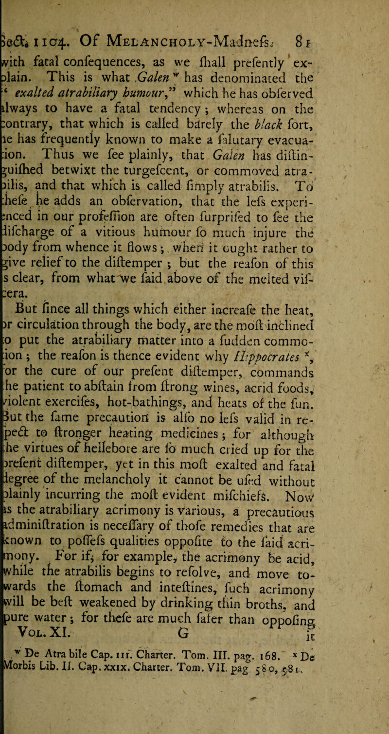 A^ith fatal confequences, as we fhall prefently ex¬ plain. This is what Galenw has denominated the L . < ;c exalted atrabiliary humour” which he has obferved ilways to have a fatal tendency ; whereas on the :ontrary, that which is called barely the black fort, ae has frequently known to make a falutary evacua- :ion. Thus we fee plainly, that Galen has diftin- yuilhed betwixt the turgefcent, or commoved atra- pilis, and that which is called fimply atrabilis. To :hefe he adds an obfervation, that the lefs experi- ;nced in our profefiion are often furpriled to fee the lifcharge of a vitious humour fo much injure the pody from whence it flows ; when it ought rather to ^ive relief to the diftemper ; but the reafon of this s clear, from what'We laid above of the melted vif- :era. » «* But flnee all things which either increafe the heat, )r circulation through the body, are the moft inclined :o put the atrabiliary matter into a fudden commc- :ion ; the reafon is thence evident why Hippocrates x, :or the cure of our prefent diftemper, commands he patient to abftain from ftrong wines, acrid foods, violent exercifes, hot-bathings, and heats of the fun. But the fame precaution is alio no lefs valid in re¬ peal to ftronger heating medicines; for although :he virtues of hellebore are ib much cried up for the prefent diftemper, yet in this moft exalted and fatal legree of the melancholy it cannot be ufed without plainly incurring the moft evident mifchiefs. Now is the atrabiliary acrimony is various, a precautions idminiftration is neceffary of thofe remedies that are known to poftefs qualities oppofite to the laid acri¬ mony. For ifj for example, the acrimony be acid, while the atrabilis begins to refolve, and move to¬ wards the ftomach and inteftines, fuch acrimony will be beft weakened by drinking thin broths, and pure water; for thefe are much fafer than oppofing Vox.. XI. G ft .w De Atra bile Cap. nf. Charter. Tom. III. pag. 168. x De VIorbis Lib. II. Cap. xxix. Charter. Tom. VII. pag 580, 5,81.